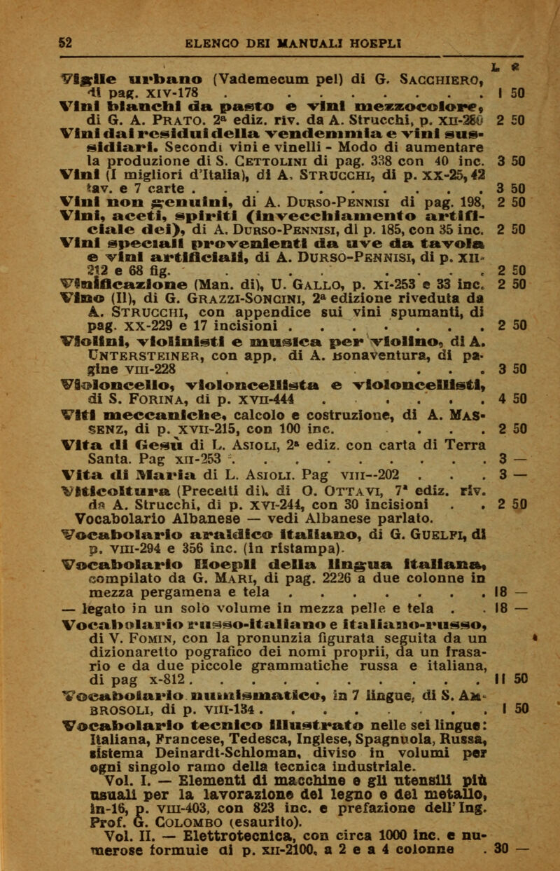 L * Vigile urbano (Vademecum pel) di G. Sacghiero, <li pag. Xlv-178 . I 50 Vini bianchi da pasto e vini niezzocolorc» di G. A. Prato. 2a ediz. riv. da A. Strucchi, p. xn-280 2 50 Vini dal residui della vendemmia e vini sus- sidiari. Secondi vini e vinelli - Modo di aumentare la produzione di S. Cettolini di pag. 338 con 40 ine. 3 50 Vini (I migliori d'Italia), di A, Strugghi, di p. xx-25,42 iav. e 7 carte ... 3 50 Vini non genuini, di A. Durso-Pennisi di pag. 198, 2 50 Vini, aceti, spiriti (invecchiamento artifi- ciale dei), di A. Durso-Pennisi, di p. 185, con 35 ine. 2 50 Vini speciali provenienti da uve da tavola e vini artificiali, di A. Durso-Pennisi, di p. xn 2J2 e 68 fìg. . . . 2 £0 Vinificazione (Man. di), U. Gallo, p. xi-253 e 33 ine. 2 50 Vino (II), di G. Grazzi-Songini, 2a edizione riveduta da A. Strugghi, con appendice sui vini spumanti, di pag. xx-229 e 17 incisioni . . . . . . . 2 50 Violini, violinisti e musica per violino, di A. Untersteiner, con app. di A. Bonaventura, di pa- gine vni-228 ... 3 50 Violoncello, violoncellista e violoncellisti, di S. Forina, di p. xvn-444 . . . . . 4 50 Viti meccaniche, calcolo e costruzione, di A. Mas- SENZ, di p. xvn-215, con 100 ine. . . . 2 50 Vita di Gesù di L. Asioli, 2» ediz. con carta di Terra Santa. Pag xn-253 3 — Vita di Maria di L. Asioli. Pag vili—202 . . . 3 — Viticoltura (Precetti di), di O. Ottavi, 7» ediz. riv. d* A. Strucchi, dì p. xvi-244, con 30 incisioni . 2 50 Vocabolario Albanese — vedi Albanese parlato. Vocabolario araldico Italiano, di G. Guelfi, di p. viii-294 e 356 ine. (in ristampa). Vocabolario Iloepll della lingua Italiana, compilato da G. Mari, di pag. 2226 a due colonne in mezza pergamena e tela 18 — — legato in un solo volume in mezza pelle e tela . .18 — Vocabolario ru^so-italiano e italiano-russo, di V. Fomin, con la pronunzia figurata seguita da un dizionaretto pografico dei nomi proprii, da un frasa- rio e da due piccole grammatiche russa e italiana, di pag x-812 Il 50 Vocabolario numismatico, in 7 lingue,, di S. Am EROSOLI, di p. VHI-134 I 50 Vocabolario tecnico Illustrato nelle sei lingue : Italiana, Francese, Tedesca, Inglese, Spaglinola, Russa, sistema Deinardt-Schloman, diviso in volumi per ogni singolo ramo della tecnica industriale. Voi. I. — Elementi di macchine e gli utensili più usuali per la lavorazione del legno e del metallo, in-16, p. viu-403, con 823 ine. e prefazione dell' Ing. Prof. G. Colombo ^esaurito). Voi. II. — Elettrotecnica, con circa 1000 ine. e nu- merose formule ai p. xii-2100, a 2 e a 4 colonne . 30 —