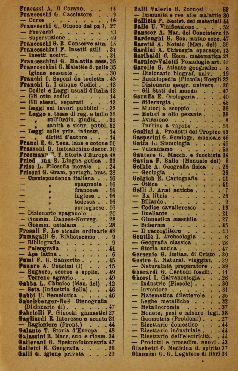 Franceschi 0. Cacciatore . . 9 — Corse . Ifc Franceschi G. Giuoco del pan. 27 — Proverbi 43 — Superstizione 49 Franceschi G. B. Conserve alia 15 Francescani F. Insetti utili . 31 — Insetti nocivi 31 Francesehini G. Malattie sess. 35 Francescani G. Malattie d. pelle 35 — Igiene sessuale 30 Franchi C. Saponi da toeletta . 45 Franchi L. I cinque Codici . . 13 — Godici e Leggi usuali d'Italia 13 — Gli otto codici 14 — Gli stessi, separati ... 13 — Leggi sui lavori pubblici . 32 — Legge s. tasse di reg. e bollo 32 — , sull'Ordin. giudiz.. . 32 — , sanità e sicur. pubbl. 32 — Leggi scile priv. industr. . 14 — , diritti d'autore ... 14 Franz! E. G. Tess. lana e cotone 50 Frassoni D. Imbianchino decor. 30 Freeman \ T. Storia d'Europa 48 Fried ma S. Lingua gotica . 33 Friso L. Filosofia morale . . 24 Frisoni G. Gram. portogh. bras. 28 — Corrispondenza italiana . . 16 — , spagnuola . 16 — , francese . 16 — , inglese . . 16 — , tedesca . . 16 — „ portoghese. 16 — Dizionario spagnaolo ... 20 - ìjrramm. Danese-Norveg. . 28 — Gramm. catalana .... 28 erosali F. Le strade ordinarie 48 Fimagalli G. Bibliotecario . . 9 — Bibliografia 9 — Paleografia 41 — Ape latina 6 Fui F. G. Sanscrito .... 45 Fnnare A. Concimi (I) ... 15 — Sughero, scorze e applic. . 49 — Terreno agrario 49 Sabba L. Chimico (Man. del) . 12 — Seta (Industria della)... 46 f abbi U. Semeiotica . . . .46 ftabelsberger-Noe Stenografia (Dipanarlo di)...... 47 f abrielli F. Giuochi ginnastici 27 §agliardi E. Interesse e sconto 31 — Ragioniere (Pront.) ... 44 Salante T. Storia d'Europa . 48 •alassini B. Macc. cuc. e ricam. 34 iaìlerani G. Spettrofotometria 47 Salletti E. Geografia .... 26 — Immunità e res alle malattie 30 talitala P. Eesist. dei materiali 44 «allo U. Vinificazione .... 52 lansser A. Man. del Conciatore 15 •ardenghi G. Soc. mutuo socc. 47 faretti A. Notaio (Man. del) . 39 Gardini A. Chirurgia operator. n •aribaldi G. Econ. matematica 21 ftarnier-Valetti Pomologia art. 42 Garollo G. Atlante geografico . a — Dizionario biograf. univ. . 19 — Enciclopedia (Piccola) Hoepli 22 — Dizionario geogr. univers. . 20 — Gli Stati del mondo ... 47 Garnffa E. Orologeria.... 40 — Siderurgia 4b — Motori a scoppio .... 39 — Motori a olio pesante ... 39 — Aviazione 8 — Turbine a vapore .... 51 Gaslini A. Prodotti del Tropico 43 Gasperini G. Semiogr. musicale 46 Gatta L. Sismologia .... 46 — Vulcanismo 53 Gantero G. Macch. e fuochista 34 Gavina F. Ballo (Manuale del) 8 Geikie A. Geografia fisica . . 26 — Geologia 26 Gelgich E. Cartografia ... li — Ottica 41 Gelli J. Armi antiche .... 7 — Ex libris 28 — Biliardo 9 — Codice cavalleresco ... 13 — Duellante 21 — Ginnastica maschile ... 27 — Scherma 45 — Il raccoglitore 43 Gentile I. Archeologia ... 6 — Geografia classica .... 26 — Storia antica 47 Gersenio G. Imitaz. di Cristo . 30 Gestro L. Naturai, viaggiat. . 39 — Naturalista preparatore . . 39 Gherardi G. Carboni fossili. . il Ghersi I. Galvanostegia ... 26 — Industrie (Piccole) .... 30 — Inventore 31 — Matematica dilettevole . . 36 — Leghe metalliche .... 32 — Metallocromia 37 — Monete, pesi e misure ingl. 38 — Geometria (Problemi)... 27 — Ricettario domestico ... 44 — Ricettario industriale ... 44 — Ricettario dell'elettricità. , 44 — Prodotti e procedim. nnovi . 43 Giachetti C Medicina d. spirito 37