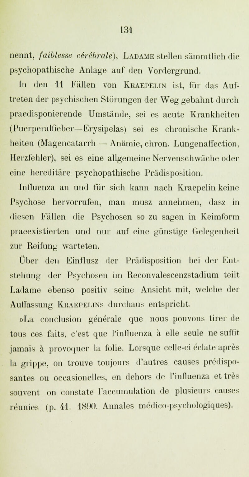 nennt, faiblesse cerebrale), Ladame stellen sämmtlich die psyehopathische Anlage auf den Vordergrund. In den 11 Fällen von Khaepelin ist, für das Auf- treten der psychischen Störungen der Weg gebahnt durch praedisponierende Umstände, sei es acute Krankheiten (Puerperalfieber—Erysipelas) sei es chronische Krank- heiten (Magencatarrh — Anämie, cliron. Lungenaffection, Herzfehler), sei es eine allgemeine Nervenschwäche oder eine hereditäre psychopathische Prädisposition. Influenza an und für sich kann nach Kraepelin keine Psychose hervorrufen, man musz annehmen, dasz in diesen Fällen die Psychosen so zu sagen in Keimform praeexistierten und nur auf eine günstige Gelegenheit zur Reifung warteten. Über den Einflusz der Prädisposition bei der Ent- stehung der Psychosen im Reconvalescenzstadium teilt Ladame ebenso positiv seine Ansicht mit, welche der Auflassung Kraepelins durchaus entspricht. »La conclusion generale que nous pouvons tirer de tous ces faits, c'est que 1'influenza ä eile seule ne suffit jamais ä provoquer la folie. Lorsque celle-ci eclate apres la grippe, on trouve toujours d'autres eauses predispo- santes ou occasionelles, en dehors de 1'influenza et tres souvent on constate 1'accumulation de plusieurs eauses reunies (p. 44. 1890. Annales medico-psychologiques).