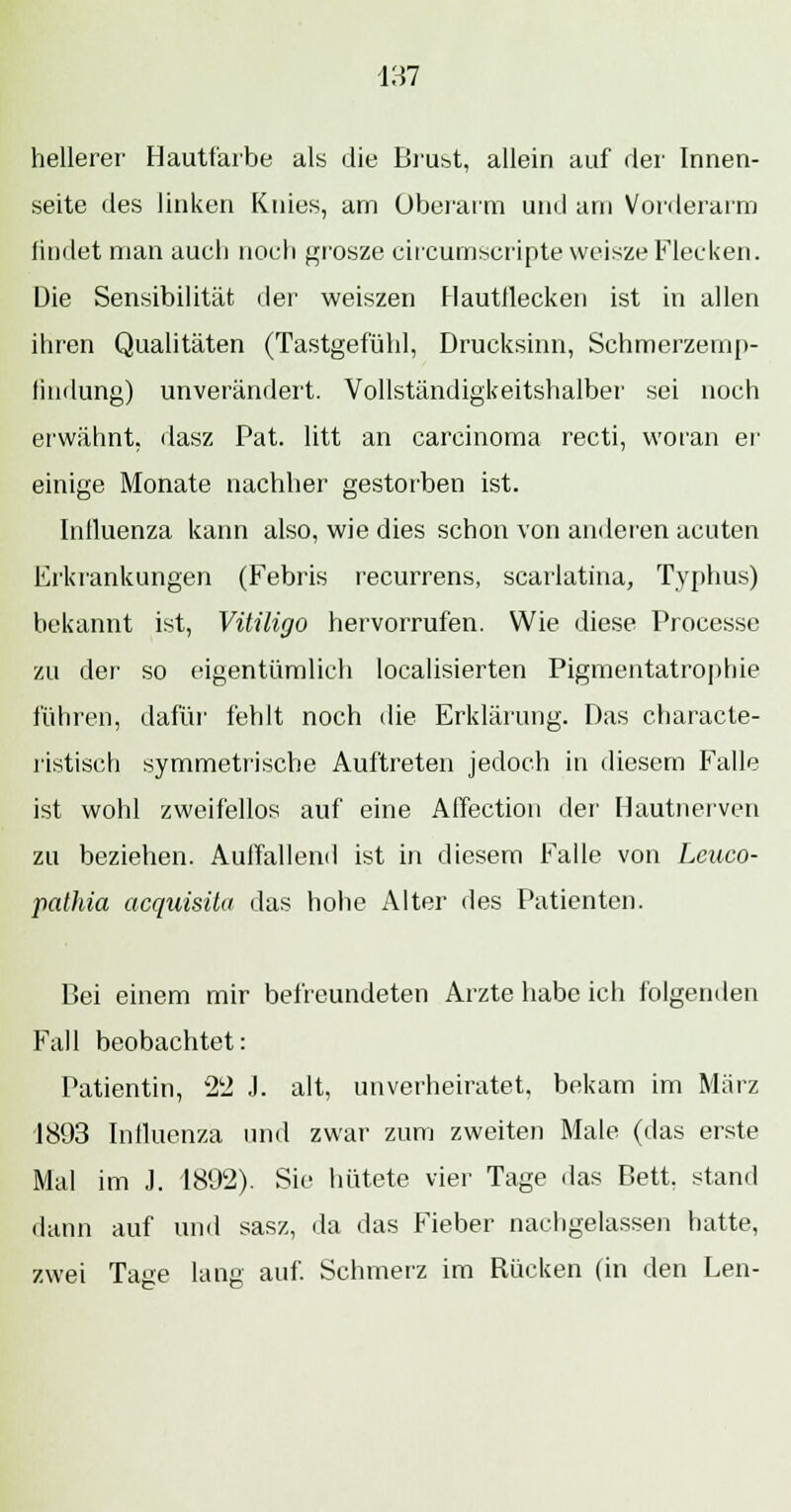 hellerer Hautfarbe als die Brust, allein auf der Innen- seite des linken Knies, am Überarm und am Vorderarm findet man auch noch grosze circumscripte weisze Flecken. Die Sensibilität der weiszen Hautdecken ist in allen ihren Qualitäten (Tastgefühl, Drucksinn, Schmerzemp- findung) unverändert. Vollständigkeitshalber sei noch erwähnt, dasz Pat. litt an Carcinoma recti, woran er einige Monate nachher gestorben ist. Inlluenza kann also, wie dies schon von anderen acuten Erkrankungen (Febris recurrens, scarlatina, Typhus) bekannt ist, Vitiligo hervorrufen. Wie diese Processe zu der so eigentümlich localisierten Pigmentatrophie führen, dafür fehlt noch die Erklärung. Das characte- ristisch symmetrische Auftreten jedoch in diesem Falle ist wohl zweifellos auf eine Affection der Hautnerven zu beziehen. Auffallend ist in diesem Ealle von Leuco- pathia acquisita das hohe Alter des Patienten. Bei einem mir befreundeten Arzte habe ich folgenden Fall beobachtet: Patientin, 22 J. alt, unverheiratet, bekam im März 1893 Influenza und zwar zum zweiten Male (das erste Mal im J. 1892). Sie hütete vier Tage das Bett, stand dann auf und sasz, da das Fieber nachgelassen hatte, zwei Tage lang auf. Schmerz im Rücken (in den Len-