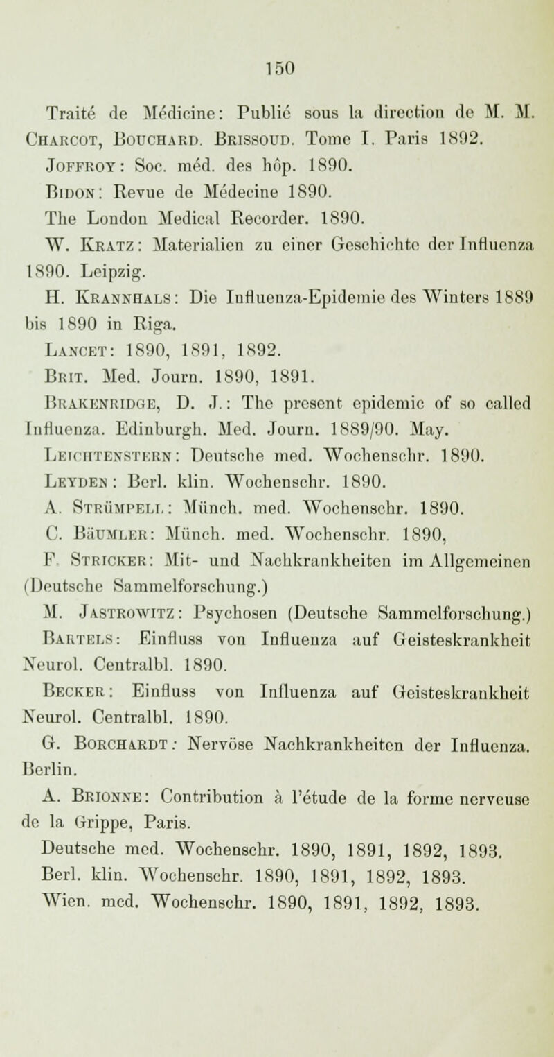 Traite de Medicine: Public sous la dircction de M. M. Charcot, Bouchard. Brissoud. Tome I. Paris 1802. Joffroy: Soc. med. des hop. 1890. Bidon: Revue de Medecine 1890. The London Medical Recorder. 1890. W. Kratz : Materialien zu einer Geschichte der Influenza 1890. Leipzig. H. Krannhals: Die Influenza-Epidemie des Winters 1889 bis 1890 in Riga. Lancet: 1890, 1891, 1892. Brit. Med. Journ. 1890, 1891. Bbakenridse, D. J.: The presont epidemic of so called Influenza. Edinburgh. Med. Journ. 1889/90. May. Leichtenstern: Deutsche med. Wochenschr. 1890. Leydeh : Berl. klin. Wochenschr. 1890. A. Strümpell: Münch. med. Wochenschr. 1890. C. BäUMLER: Münch. med. Wochenschr. 1890, F, Stricker: Mit- und Nachkrankheiten im Allgemeinen (Deutsche Sammelforschung.) M. Jastrowitz : Psychosen (Deutsche Sammelforschung.) Bartels: Einfluss von Influenza auf Geisteskrankheit Xcurol. Centralbl. 1890. Becker : Einfluss von Inlluenza auf Geisteskrankheit Neurol. Centralbl. 1890. G. Borchardt; Nervöse Nachkrankheiten der Influenza. Berlin. A. Brionne : Contribution ä l'etude de la forme nerveuse de la Grippe, Paris. Deutsche med. Wochenschr. 1890, 1891, 1892, 1893. Berl. klin. Wochenschr. 1890, 1891, 1892, 1893. Wien. med. Wochenschr. 1890, 1891, 1892, 1893.