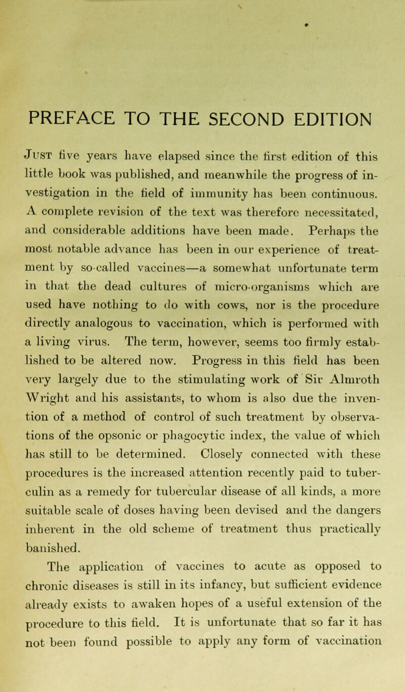 PREFACE TO THE SECOND EDITION Just five years have elapsed since the first edition of this little book was published, and meanwhile the progress of in- vestigation in the field of immunity has been continuous. A complete revision of the text was therefore necessitated, and considerable additions have been made. Perhaps the most notable advance has been in our experience of treat- ment by so-called vaccines—a somewhat unfortunate term in that the dead cultures of microorganisms which are used have nothing to do with cows, nor is the procedure directly analogous to vaccination, which is performed with a living virus. The term, however, seems too firmly estab- lished to be altered now. Progress in this field has been very largely due to the stimulating work of Sir Almroth Wright and his assistants, to whom is also due the inven- tion of a method of control of such treatment by observa- tions of the opsonic or phagocytic index, the value of which has still to be determined. Closely connected with these procedures is the increased attention recently paid to tuber- culin as a remedy for tubercular disease of all kinds, a more suitable scale of doses having been devised and the dangers inherent in the old scheme of treatment thus practically banished. The application of vaccines to acute as opposed to chronic diseases is still in its infancy, but sufficient evidence already exists to awaken hopes of a useful extension of the procedure to this field. It is unfortunate that so far it has not been found possible to apply any form of vaccination