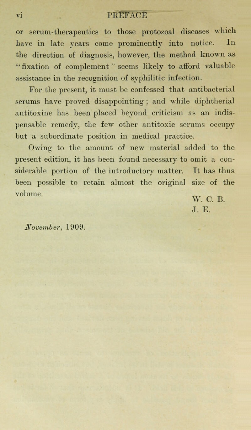 vi PREFACE or serum-therapeutics to those protozoal diseases which have in late years come prominently into notice. In the direction of diagnosis, however, the method known as  fixation of complement  seems likely to afford valuable assistance in the recognition of syphilitic infection. For the present, it must be confessed that antibacterial serums have proved disappointing; and while diphtherial antitoxine has been placed beyond criticism as an indis- pensable remedy, the few other antitoxic serums occupy but a subordinate position in medical practice. Owing to the amount of new material added to the present edition, it has been found necessary to omit a con- siderable portion of the introductory matter. It has thus been possible to retain almost the original size of the volume. . _, „ W. C. B. J. E. November, 1909.