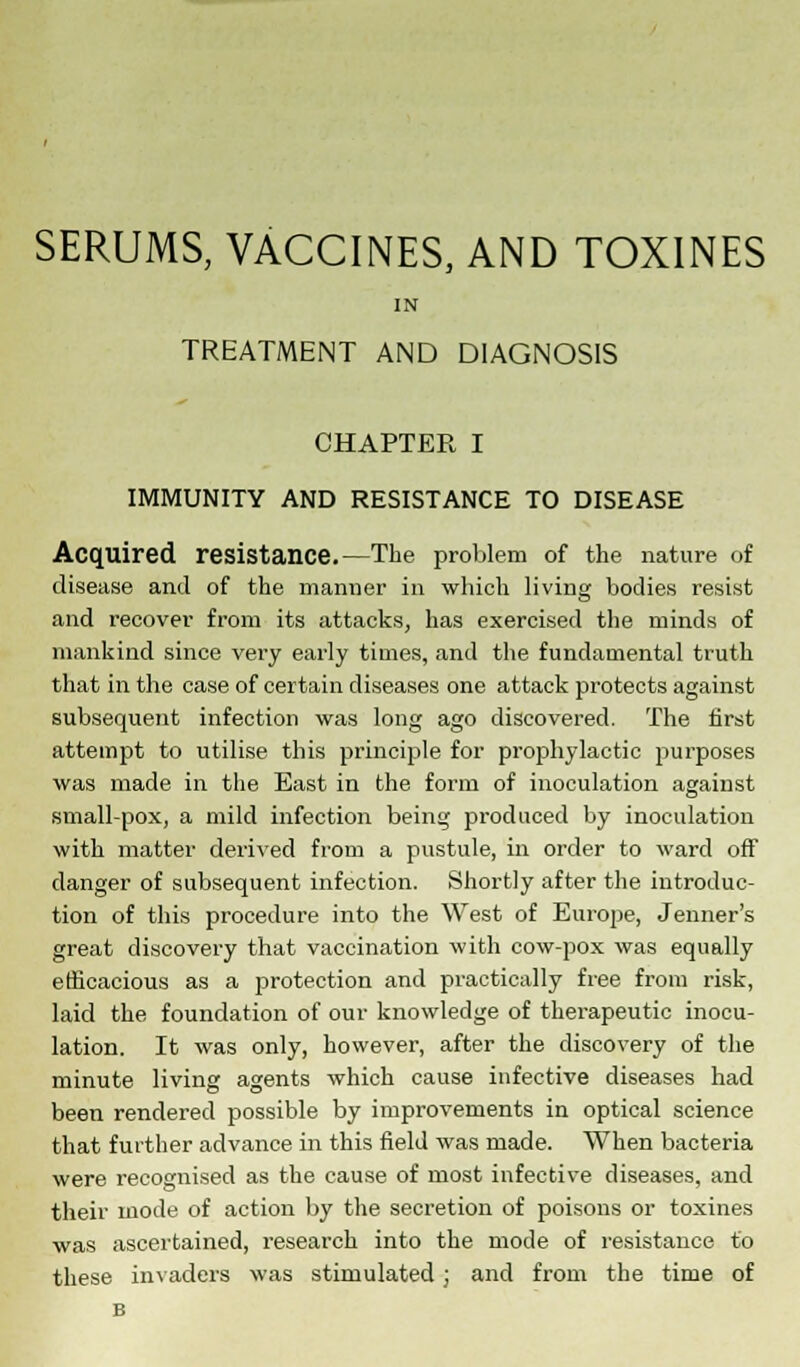 SERUMS, VACCINES, AND TOXINES IN TREATMENT AND DIAGNOSIS CHAPTER I IMMUNITY AND RESISTANCE TO DISEASE Acquired resistance.—The problem of the nature of disease and of the manner in which living bodies resist and recover from its attacks, has exercised the minds of mankind since very early times, and the fundamental truth that in the case of certain diseases one attack protects against subsequent infection was long ago discovered. The first attempt to utilise this principle for prophylactic purposes was made in the East in the form of inoculation against small-pox, a mild infection being produced by inoculation with matter derived from a pustule, in order to ward off danger of subsequent infection. Shortly after the introduc- tion of this procedure into the West of Europe, Jenner's great discovery that vaccination with cow-pox was equally efficacious as a protection and practically free from risk, laid the foundation of our knowledge of therapeutic inocu- lation. It was only, however, after the discovery of the minute living agents which cause infective diseases had been rendered possible by improvements in optical science that further advance in this field was made. When bacteria were recognised as the cause of most infective diseases, and their mode of action by the secretion of poisons or toxines was ascertained, research into the mode of resistance to these invaders was stimulated; and from the time of B