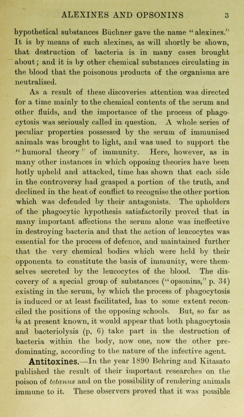 hypothetical substances Buchner gave the name  alexines.'' It is by means of such alexines, as will shortly be shown, that destruction of bacteria is in many cases brought about; and it is by other chemical substances circulating in the blood that the poisonous products of the organisms are neutralised. As a result of these discoveries attention was directed for a time mainly to the chemical contents of the serum and other fluids, and the importance of the process of phago- cytosis was seriously called in question. A whole series of peculiar properties possessed by the serum of immunised animals was brought to light, and was used to support the  humoral theory '' of immunity. Here, however, as in many other instances in which opposing theories have been hotly upheld and attacked, time has shown that each side in the controversy had grasped a portion of the truth, and declined in the heat of conflict to recognise the other portion which was defended by their antagonists. The upholders of the phagocytic hypothesis satisfactorily proved that in many important affections the serum alone was ineffective in destroying bacteria and that the action of leucocytes was essential for the process of defence, and maintained further that the very chemical bodies which were held by their opponents to constitute the basis of immunity, were them- selves secreted by the leucocytes of the blood. The dis- covery of a special group of substances (opsonins, p. 34) existing in the serum, by which the process of phagocytosis is induced or at least facilitated, has to some extent recon- ciled the positions of the opposing schools. But, so far as is at present known, it would appear that both phagocytosis and bacteriolysis (p. 6) take part in the destruction of bacteria within the body, now one, now the other pre- dominating, according to the nature of the infective agent. Antitoxines.—In the year 1890 Behring and Kitasato published the result of their important researches on the poison of tetanus and on the possibility of rendering animals immune to it. These observers proved that it was possible