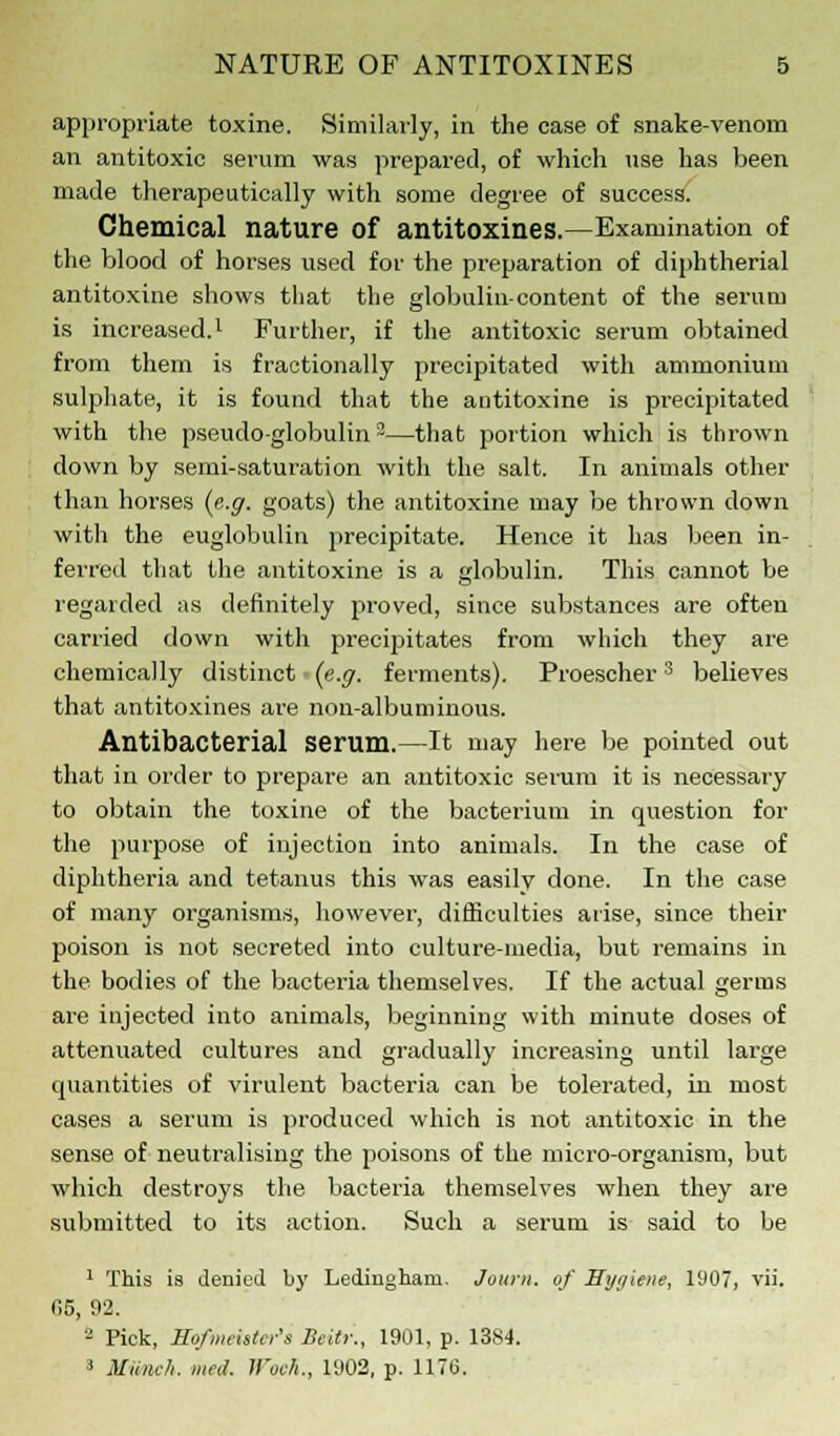 appropriate toxine. Similarly, in the case of snake-venom an antitoxic serum was prepared, of which use has been made therapeutically with some degree of success. Chemical nature of antitoxines.—Examination of the blood of horses used for the preparation of diphtherial antitoxine shows that the globulin-content of the serum is increased.1 Further, if the antitoxic serum obtained from them is fractionally precipitated with ammonium sulphate, it is found that the antitoxine is precipitated with the pseudo-globulin2—that portion which is thrown down by semi-saturation with the salt. In animals other than horses (e.g. goats) the antitoxine may be thrown down with the euglobulin precipitate. Hence it has been in- ferred that the antitoxine is a globulin. This cannot be regarded as definitely proved, since substances are often carried down with precipitates from which they are chemically distinct (e.g. ferments). Proescher3 believes that antitoxines are non-albuminous. Antibacterial serum.—It may here be pointed out that in order to prepare an antitoxic serum it is necessary to obtain the toxine of the bacterium in question for the purpose of injection into animals. In the case of diphtheria and tetanus this was easily done. In the case of many organisms, however, difficulties arise, since their poison is not secreted into culture-media, but remains in the bodies of the bacteria themselves. If the actual germs are injected into animals, beginning with minute doses of attenuated cultures and gradually increasing until large quantities of virulent bacteria can be tolerated, in most cases a serum is produced which is not antitoxic in the sense of neutralising the poisons of the micro-organism, but which destroys the bacteria themselves when they are submitted to its action. Such a serum is said to be 1 This is denied by Lediugham. Journ. of Hygiene, 1907, vii. 05, 92. 2 Pick, Hofnu-ista-'s Beitr., 1901, p. 1384. ' Minic/i. me,!, li'uc/i., 1902, p. 1176.