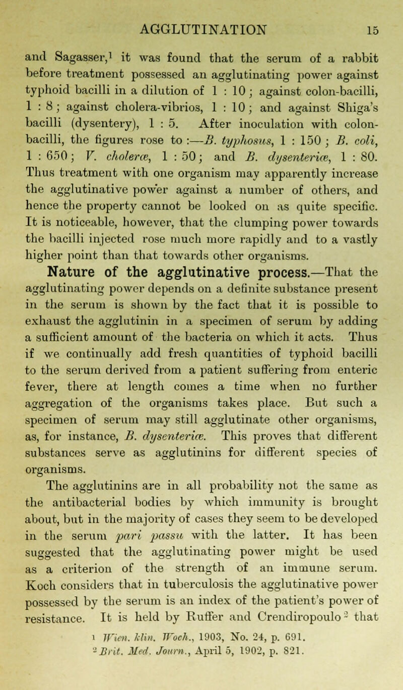 and Sagasser,1 it was found that the serum of a rabbit before treatment possessed an agglutinating power against typhoid bacilli in a dilution of 1 : 10 ; against colon-bacilli, 1:8; against cholera-vibrios, 1 : 10; and against Shiga's bacilli (dysentery), 1 : 5. After inoculation with colon- bacilli, the figures rose to :—B. typhosus, 1 : 150 ; B. coli, 1:650; V. cholera, 1 : 50; and B. dysenterice, 1 : 80. Thus treatment with one organism may apparently increase the agglutinative power against a number of others, and hence the property cannot be looked on as quite specific. It is noticeable, however, that the clumping power towards the bacilli injected rose much more rapidly and to a vastly higher point than that towards other organisms. Nature of the agglutinative process.—That the agglutinating power depends on a definite substance present in the serum is shown by the fact that it is possible to exhaust the agglutinin in a specimen of serum by adding a sufficient amount of the bacteria on which it acts. Thus if we continually add fresh quantities of typhoid bacilli to the serum derived from a patient suffering from enteric fever, there at length comes a time when no further aggregation of the organisms takes place. But such a specimen of serum may still agglutinate other organisms, as, for instance, B. dysenteria. This proves that different substances serve as agglutinins for different species of organisms. The agglutinins are in all probability not the same as the antibacterial bodies by which immunity is brought about, but in the majority of cases they seem to be developed in the serum pari passu with the latter. It has been suggested that the agglutinating power might be used as a criterion of the strength of an immune serum. Koch considers that in tuberculosis the agglutinative power possessed by the serum is an index of the patient's power of resistance. It is held by Ruffer and Crendiropoulo - that i Wxen. Mia. JJ'och., 1903, No. 24, p. 691. -Brit. Med, Journ., April 5, 1902, p. 821.