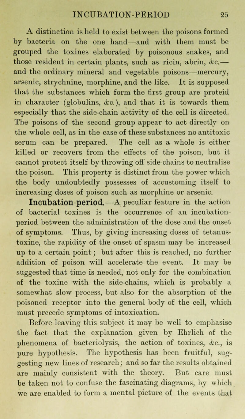 A distinction is held to exist between the poisons formed by bacteria on the one hand—and with them must be grouped the toxines elaborated by poisonous snakes, and those resident in certain plants, such as ricin, abrin, &c.— and the ordinary mineral and vegetable poisons—mercury, arsenic, strychnine, morphine, and the like. It is supposed that the substances which form the first group are proteid in character (globulins, &c), and that it is towards them especially that the side-chain activity of the cell is directed. The poisons of the second group appear to act directly on the whole cell, as in the case of these substances no antitoxic serum can be prepared. The cell as a whole is either killed or recovers from the effects of the poison, but it cannot protect itself by throwing off side-chains to neutralise the poison. This property is distinct from the power which the body undoubtedly possesses of accustoming itself to increasing doses of poison such as morphine or arsenic. Incubation-period.—A peculiar feature in the action of bacterial toxines is the occurrence of an incubation- period between the administration of the dose and the onset of symptoms. Thus, by giving increasing doses of tetanus- toxine, the rapidity of the onset of spasm may be increased up to a certain point; but after this is reached, no further addition of poison will accelerate the event. It may be suggested that time is needed, not only for the combination of the toxine with the side-chains, which is probably a somewhat slow process, but also for the absorption of the poisoned receptor into the general body of the cell, which must precede symptoms of intoxication. Before leaving this subject it may be well to emphasise the fact that the explanation given by Ehrlich of the phenomena of bacteriolysis, the action of toxines, &c, is pure hypothesis. The hypothesis has been fruitful, sug- gesting: new lines of research; and so far the results obtained are mainly consistent with the theory. But care must be taken not to confuse the fascinating diagrams, by which we are enabled to form a mental picture of the events that