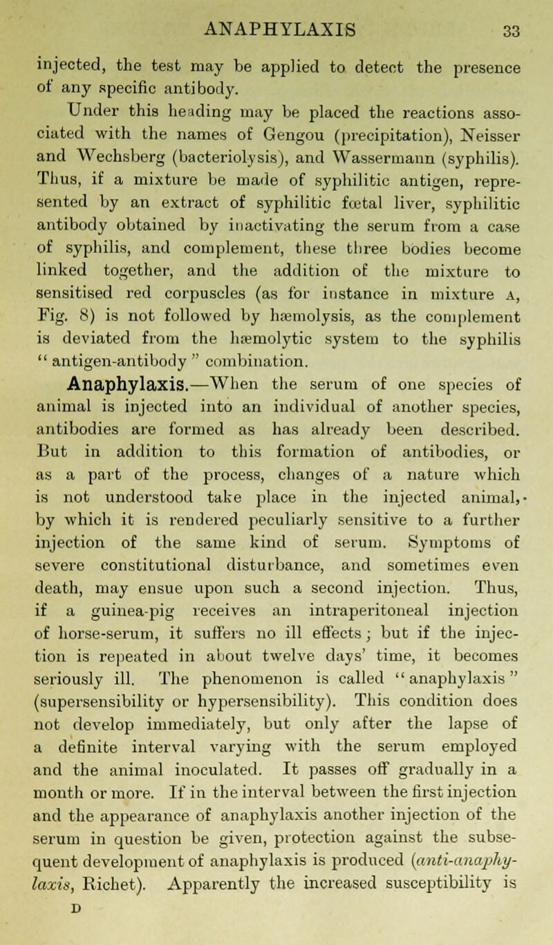 injected, the test may be applied to detect the presence of any specific antibody. Under this heading may be placed the reactions asso- ciated with the names of Gengou (precipitation), Neisser and Wechsberg (bacteriolysis), and Wassermann (syphilis). Thus, if a mixture be made of syphilitic antigen, repre- sented by an extract of syphilitic fuital liver, syphilitic antibody obtained by inactivating the serum from a case of syphilis, and complement, these three bodies become linked together, and the addition of the mixture to sensitised red corpuscles (as for instance in mixture a, Fig. 8) is not followed by haemolysis, as the complement is deviated from the hemolytic system to the syphilis  antigen-antibody  combination. Anaphylaxis.—When the serum of one species of animal is injected into an individual of another species, antibodies are formed as has already been described. But in addition to this formation of antibodies, or as a part of the process, changes of a nature which is not understood take place in the injected animal,- by which it is rendered peculiarly sensitive to a further injection of the same kind of serum. Symptoms of severe constitutional disturbance, and sometimes even death, may ensue upon such a second injection. Thus, if a guinea-pig receives an intraperitoneal injection of horse-serum, it suffers no ill effects; but if the injec- tion is repeated in about twelve days' time, it becomes seriously ill. The phenomenon is called anaphylaxis (supersensibility or hypersensibility). This condition does not develop immediately, but only after the lapse of a definite interval varying with the serum employed and the animal inoculated. It passes off gradually in a month or more. If in the interval between the first injection and the appearance of anaphylaxis another injection of the serum in question be given, protection against the subse- quent development of anaphylaxis is produced (anti-anaphy- laxis, Richet). Apparently the increased susceptibility is D