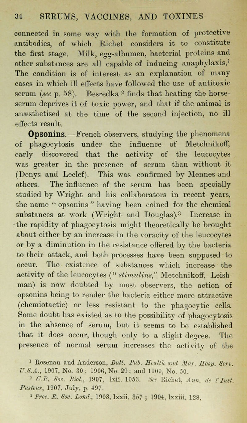 connected in some way with the formation of protective antibodies, of which Richet considers it to constitute the first stage. Milk, egg-albumen, bacterial proteins and other substances are all capable of inducing anaphylaxis.1 The condition is of interest as an explanation of many cases in which ill effects have followed the use of antitoxic serum (see p. 58). Besredka 2 finds that heating the horse- serum deprives it of toxic power, and that if the animal is an«sthetised at the time of the second injection, no ill effects result. Opsonins.—French observers, studying the phenomena of phagocytosis under the influence of Metchnikoff, early discovered that the activity of the leucocytes was greater in the presence of serum than without it (Denys and Leclef). This was confirmed by Mennes and others. The influence of the serum has been specially studied by Wright and his collaborators in recent years, the name  opsonins  having been coined for the chemical substances at work (Wright and Douglas).3 Increase in • the rapidity of phagocytosis might theoretically be brought about either by an increase in the voracity of the leucocytes or by a diminution in the resistance offered by the bacteria to their attack, and both processes have been supposed to occur. The existence of substances which increase the activity of the leucocytes ( stimulins, Metchnikoff, Irish- man) is now doubted by most observers, the action of opsonins being to render the bacteria either more attractive (chemiotactic) or less resistant to the phagocytic cells. Some doubt has existed as to the possibility of phagocytosis in the absence of serum, but it seems to be established that it does occur, though only to a slight degree. The presence of normal serum increases the activity of the 1 Rosenau and Anderson, Bull. Pub. Health and Mar. Hosp. Serv. U.S.A., 1907, No. 30 ; 1906, No. 29 ; and 1909, No. 50. - C.S. Soc. Biol, 1907, lxii. 1053. See Richet, Ann. tie I Inst. Pasteur, 1907, July, p. 497. 1 Proe. H. Soc. Land., 1903, lxxii. 357 ; 1904, lxxiii. 128.