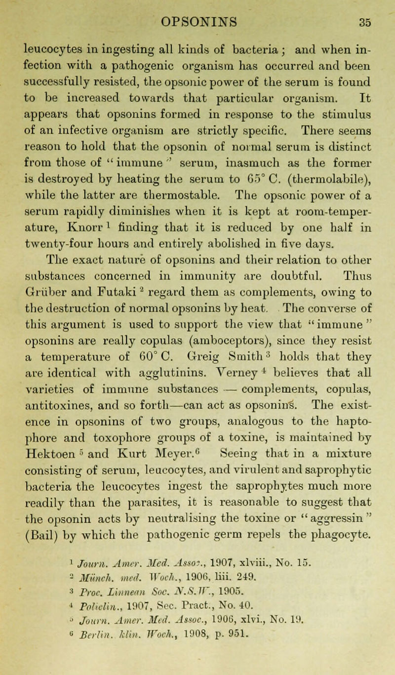 leucocytes in ingesting all kinds of bacteria ; and when in- fection with a pathogenic organism has occurred and been successfully resisted, the opsonic power of the serum is found to be increased towards that particular organism. It appears that opsonins formed in response to the stimulus of an infective organism are strictly specific. There seems reason to hold that the opsonin of normal serum is distinct from those of  immune '' serum, inasmuch as the former is destroyed by heating the serum to 65° C. (thermolabile), while the latter are thermostable. The opsonic power of a serum rapidly diminishes when it is kept at room-temper- ature, Knorrl finding that it is reduced by one half in twenty-four hours and entirely abolished in five days. The exact nature of opsonins and their relation to other substances concerned in immunity are doubtful. Thus Griiber and Futaki2 regard them as complements, owing to the destruction of normal opsonins by heat. The converse of this argument is used to support the view that immune opsonins are really copulas (amboceptors), since they resist a temperature of 60° C. Greig Smith3 holds that they are identical with agglutinins. Verney l believes that all varieties of immune substances — complements, copulas, antitoxines, and so forth—can act as opsonins. The exist- ence in opsonins of two groups, analogous to the hapto- phore and toxophore groups of a toxine, is maintained by Hektoen 5 and Kurt Meyer.0 Seeing that in a mixture consisting of serum, leucocytes, and virulent and saprophytic bacteria the leucocytes ingest the saprophytes much more readily than the parasites, it is reasonable to suggest that the opsonin acts by neutralising the toxine or aggressin' (Bail) by which the pathogenic germ repels the phagocyte. 1 Joum. Amcr. Med. Assoo., 1907, xlviii., No. 13. - Miinch. rned. Woe!,., 1906, liii. 249. :i Proc Liitnean Soc. N.S.lt'., 1905. J Politlin., 1907, Sec. Tract., No. 40. ■• Jouni. Amer. Med. Assoc, 1906, xlvi., No. 19. » Berlin. Jdin. li'oel,., 1908, p. 951.