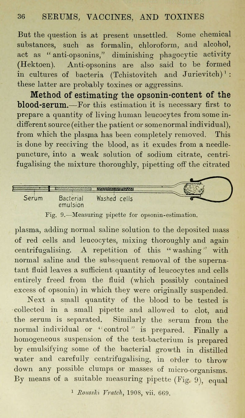 But the question is at present unsettled. Some chemical substances, such as formalin, chloroform, and alcohol, act as  anti-opsonins, diminishing phagocytic activity (Hektoen). Anti-opsonins are also said to be formed in cultures of bacteria (Tchistovitch and Jurievitch)' : these latter are probably toxines or aggressins. Method of estimating the opsonin-content of the blood-serum.—For this estimation it is necessary first to prepare a quantity of living human leucocytes from some in- different source (either the patient or somenormal individual), from which the plasma has been comjjletely removed. This is done by receiving the blood, as it exudes from a needle- puncture, into a weak solution of sodium citrate, centri- fugalising the mixture thoroughly, pipetting off the citrated Serum Bacterial Washed cells y**^-. J emulsion Fig. 9.—Measuring pipette for opsonin-estimation. plasma, adding normal saline solution to the deposited mass of red cells and leucocytes, mixing thoroughly and again centrifugalising. A repetition of this  washing with normal saline and the subsequent removal of the superna- tant fluid leaves a sufficient quantity of leucocytes and cells entirely freed from the fluid (which possibly contained excess of opsonin) in which they were originally suspended. Next a small quantity of the blood to be tested is collected in a small pipette and allowed to clot, and the serum is separated. Similarly the serum from the normal individual or 'control is prepared. Finally a homogeneous suspension of the test-bacterium is prepared by emulsifying some of the bacterial growth in distilled water and carefully centrifugalising, in order to throw down any possible clumps or masses of micro-organisms. By means of a suitable measuring pipette (Fi». 9) equal 1 Eousski Yratch, 1908, vii. 669.