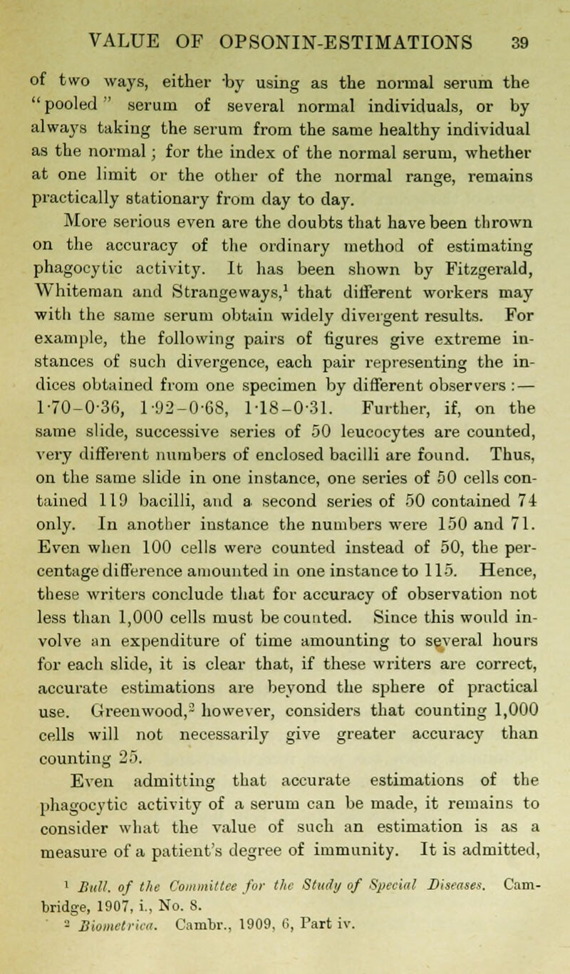 of two ways, either -by using as the normal serum the  pooled serum of several normal individuals, or by always taking the serum from the same healthy individual as the normal; for the index of the normal serum, whether at one limit or the other of the normal range, remains practically stationary from day to day. More serious even are the doubts that have been thrown on the accuracy of the ordinary method of estimating phagocytic activity. It has been shown by Fitzgerald, Whiteman and Strangeways,1 that different workers may with the same serum obtain widely divergent results. For example, the following pairs of figures give extreme in- stances of such divergence, each pair representing the in- dices obtained from one specimen by different observers : — 1-70-0-36, 1-92-0-68, 1-18-0-31. Further, if, on the same slide, successive series of 50 leucocytes are counted, very different numbers of enclosed bacilli are found. Thus, on the same slide in one instance, one series of 50 cells con- tained 119 bacilli, and a second series of 50 contained 74 only. In another instance the numbers were 150 and 71. Even when 100 cells were counted instead of 50, the per- centage difference amounted in one instance to 115. Hence, these writers conclude that for accuracy of observation not less than 1,000 cells must be counted. Since this would in- volve an expenditure of time amounting to several hours for each slide, it is clear that, if these writers are correct, accurate estimations are beyond the sphere of practical use. Greenwood,3 however, considers that counting 1,000 cells will not necessarily give greater accuracy than counting 25. Even admitting that accurate estimations of the phagocytic activity of a serum can be made, it remains to consider what the value of such an estimation is as a measure of a patient's degree of immunity. It is admitted, 1 Bull, of the Committee for the Study of Special Diseases. Cam- bridge, 1907, i., No. S. ' - Biometrica. Cambr., 1909, 6, Part iv.