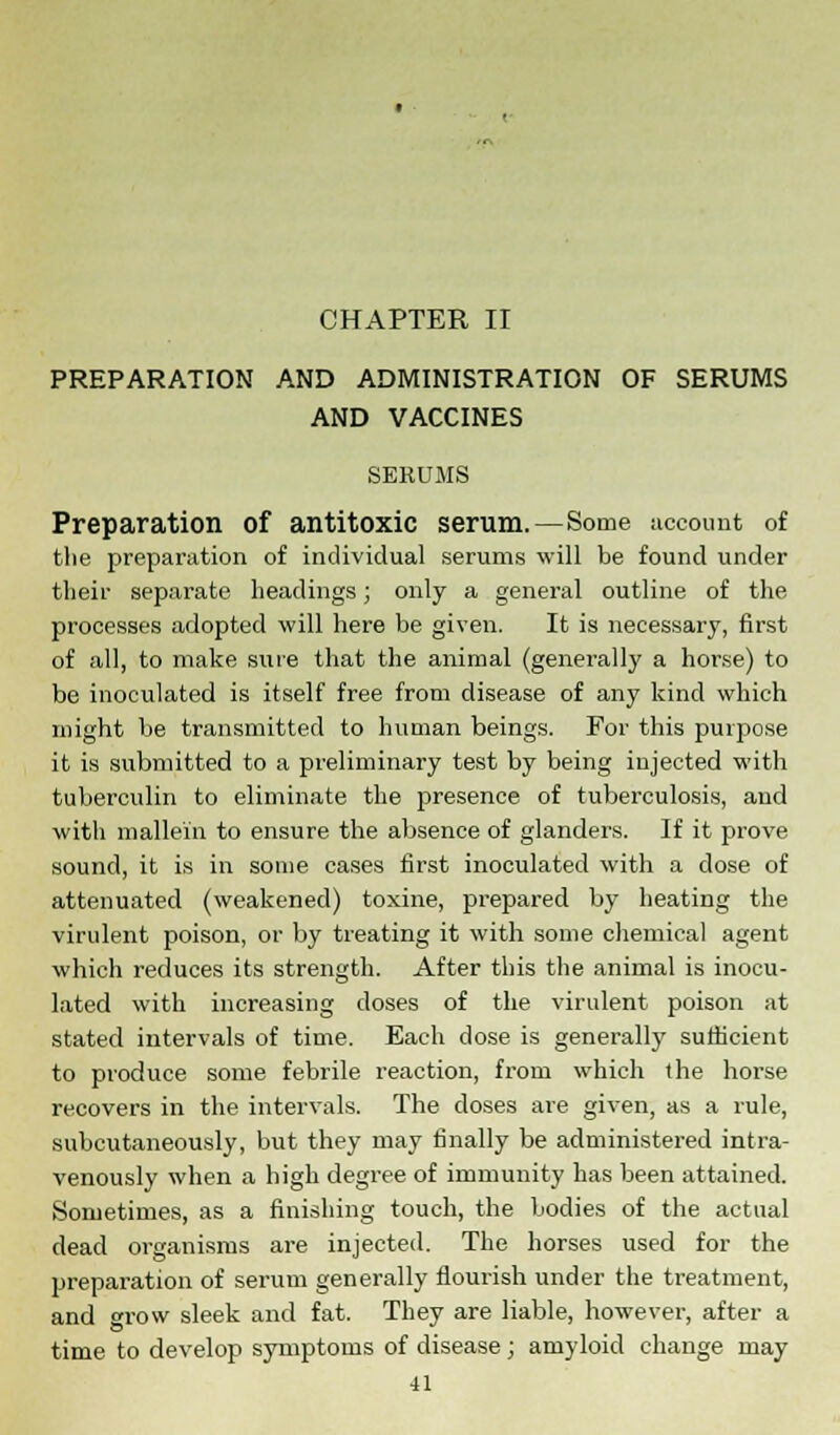 CHAPTER II PREPARATION AND ADMINISTRATION OF SERUMS AND VACCINES SERUMS Preparation of antitoxic serum.—Some account of the preparation of individual serums will be found under their separate headings; only a general outline of the processes adopted will here be given. It is necessary, first of all, to make sure that the animal (generally a horse) to be inoculated is itself free from disease of any kind which might be transmitted to human beings. For this purpose it is submitted to a preliminary test by being injected with tuberculin to eliminate the presence of tuberculosis, and with mallein to ensure the absence of glanders. If it prove sound, it is in some cases first inoculated with a dose of attenuated (weakened) toxine, prepared by heating the virulent poison, or by treating it with some chemical agent which reduces its strength. After this the animal is inocu- lated with increasing doses of the virulent poison at stated intervals of time. Each dose is generally sufficient to produce some febrile reaction, from which the horse recovers in the intervals. The closes are given, as a rule, subcutaneously, but they may finally be administered intra- venously when a high degree of immunity has been attained. Sometimes, as a finishing touch, the bodies of the actual dead organisms are injected. The horses used for the preparation of serum generally flourish under the treatment, and grow sleek and fat. They are liable, however, after a time to develop symptoms of disease; amyloid change may