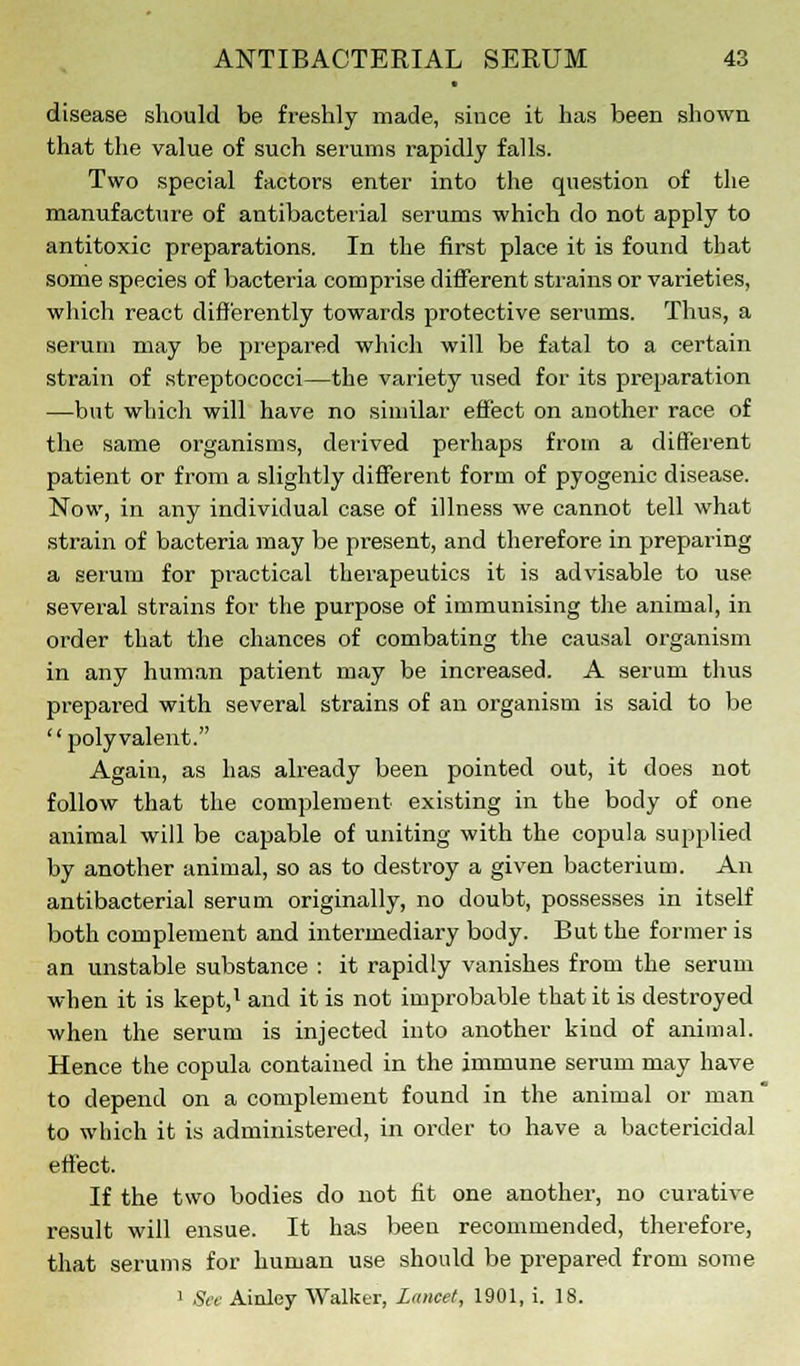 disease should be freshly made, since it has been shown that the value of such serums rapidly falls. Two special factors enter into the question of the manufacture of antibacterial serums which do not apply to antitoxic preparations. In the first place it is found that some species of bacteria comprise different strains or varieties, which react differently towards protective serums. Thus, a serum may be prepared which will be fatal to a certain strain of streptococci—the variety used for its preparation —but which will have no similar effect on another race of the same organisms, derived perhaps from a different patient or from a slightly different form of pyogenic disease. Now, in any individual case of illness we cannot tell what strain of bacteria may be present, and therefore in preparing a serum for practical therapeutics it is advisable to use several strains for the purpose of immunising the animal, in order that the chances of combating the causal organism in any human patient may be increased. A serum thus prepared with several strains of an organism is said to be polyvalent. Again, as has already been pointed out, it does not follow that the complement existing in the body of one animal will be capable of uniting with the copula supplied by another animal, so as to destroy a given bacterium. An antibacterial serum originally, no doubt, possesses in itself both complement and intermediary body. But the former is an unstable substance : it rapidly vanishes from the serum when it is kept,1 and it is not improbable that it is destroyed when the serum is injected into another kind of animal. Hence the copula contained in the immune serum may have to depend on a complement found in the animal or man' to which it is administered, in order to have a bactericidal effect. If the two bodies do not fit one another, no curative result will ensue. It has been recommended, therefore, that serums for human use should be prepared from some 1 See Ainley Walker, Lancet, 1901, i. 18.