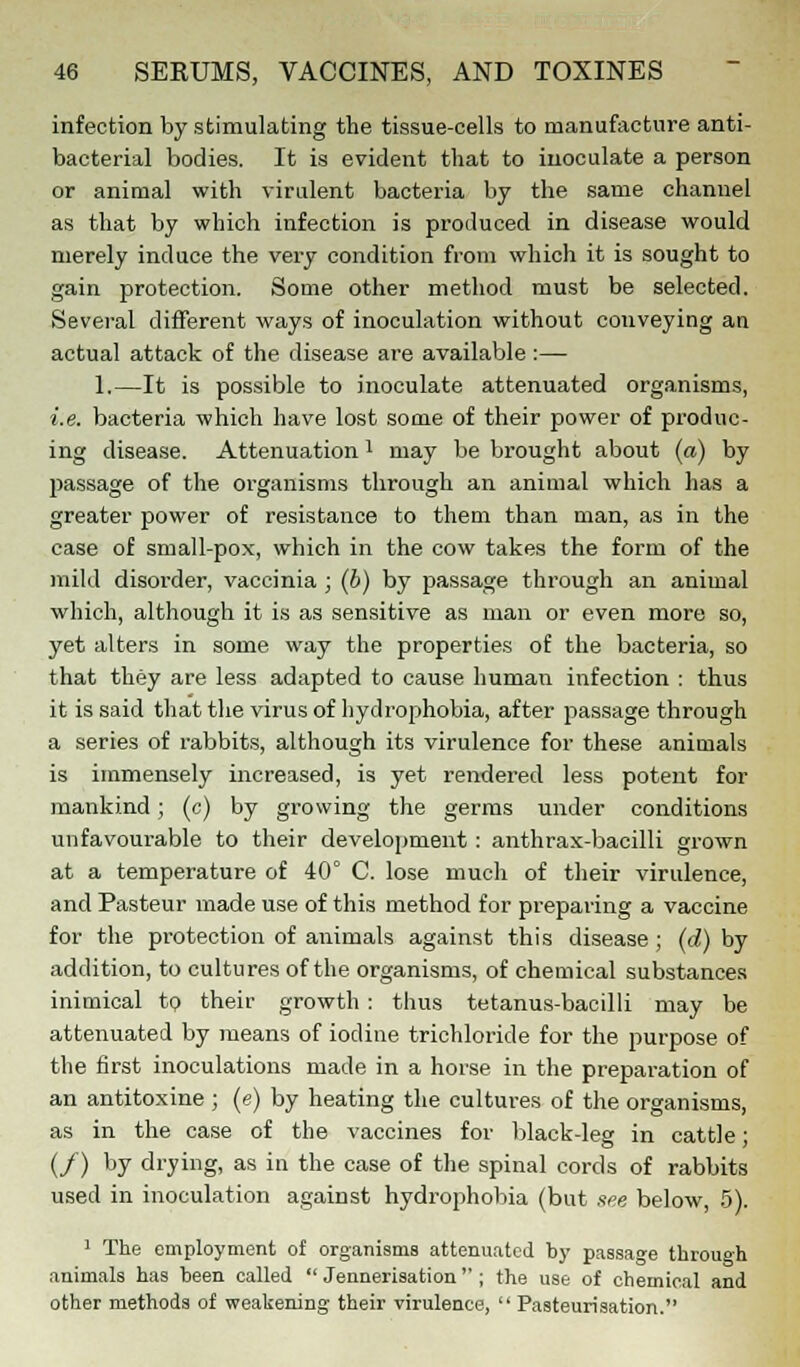 infection by stimulating the tissue-cells to manufacture anti- bacterial bodies. It is evident that to inoculate a person or animal with virulent bacteria by the same channel as that by which infection is produced in disease would merely induce the very condition from which it is sought to gain protection. Some other method must be selected. Several different ways of inoculation without conveying an actual attack of the disease are available :— 1.—It is possible to inoculate attenuated organisms, i.e. bacteria which have lost some of their power of produc- ing disease. Attenuationl may be brought about (a) by passage of the organisms through an animal which has a greater power of resistance to them than man, as in the case of small-pox, which in the cow takes the form of the mild disorder, vaccinia ; (b) by passage through an animal which, although it is as sensitive as man or even more so, yet alters in some way the properties of the bacteria, so that they are less adapted to cause human infection : thus it is said that the virus of hydrophobia, after passage through a series of rabbits, although its virulence for these animals is immensely increased, is yet rendered less potent for mankind; (c) by growing the germs under conditions unfavourable to their development : anthrax-bacilli grown at a temperature of 40° C. lose much of their virulence, and Pasteur made use of this method for preparing a vaccine for the protection of animals against this disease ; (d) by addition, to cultures of the organisms, of chemical substances inimical to their growth : thus tetanus-bacilli may be attenuated by means of iodine trichloride for the purpose of the first inoculations made in a horse in the preparation of an antitoxine ; (e) by heating the cultures of the organisms, as in the case of the vaccines for black-leg in cattle; (/) b7 drying» as in the case of the spinal cords of rabbits used in inoculation against hydrophobia (but see below, 5). 1 The employment of organisms attenuated by passage through animals has been called  Jennerisation ; the use of chemical and other methods of weakening their virulence,  Pasteurisation.