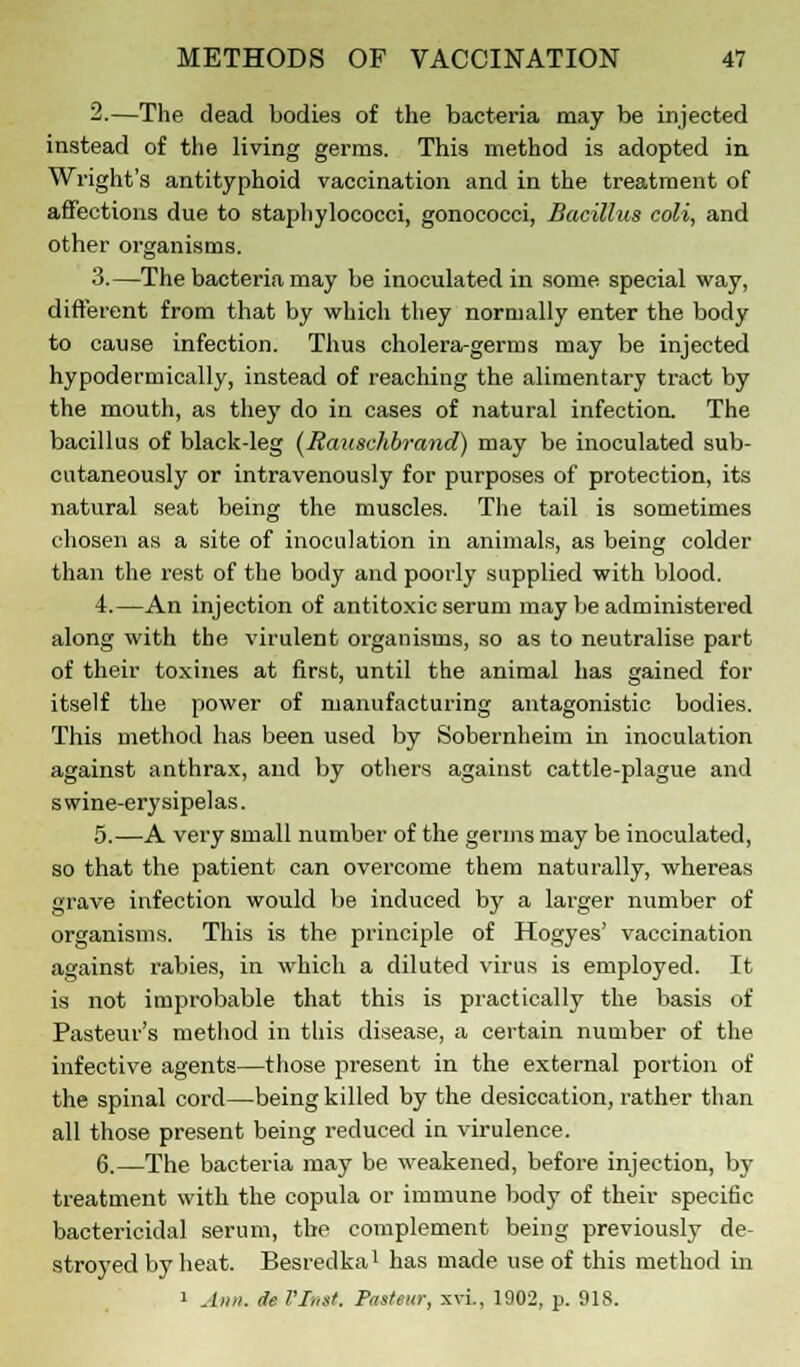 2.—The dead bodies of the bacteria may be injected instead of the living germs. This method is adopted in Wright's antityphoid vaccination and in the treatment of affections due to staphylococci, gonococci, Bacillus coli, and other organisms. 3.—The bacteria may be inoculated in some special way, different from that by which they normally enter the body to cause infection. Thus cholera-germs may be injected hypodermically, instead of reaching the alimentary tract by the mouth, as they do in cases of natural infection. The bacillus of black-leg (Rauschbrand) may be inoculated sub- cntaneously or intravenously for purposes of protection, its natural seat being the muscles. The tail is sometimes chosen as a site of inoculation in animals, as being colder than the rest of the body and poorly supplied with blood. 4.—An injection of antitoxic serum may be administered along with the virulent organisms, so as to neutralise part of their toxines at first, until the animal has gained for itself the power of manufacturing antagonistic bodies. This method has been used by Sobernheim in inoculation against anthrax, and by others against cattle-plague and s wine-erysipelas. 5.—A very small number of the germs may be inoculated, so that the patient can overcome them naturally, whereas grave infection would be induced by a larger number of organisms. This is the principle of Hogyes' vaccination against rabies, in which a diluted virus is employed. It is not improbable that this is practically the basis of Pasteur's method in this disease, a certain number of the infective agents—those present in the external portion of the spinal cord—being killed by the desiccation, rather than all those present being reduced in virulence. 6.—The bacteria may be weakened, before injection, by treatment with the copula or immune body of their specific bactericidal serum, the complement being previously de- stroyed by heat. Besredka1 has made use of this method in > Ann. eh VInit. Pasteur, xvi., 1902, p. 918.