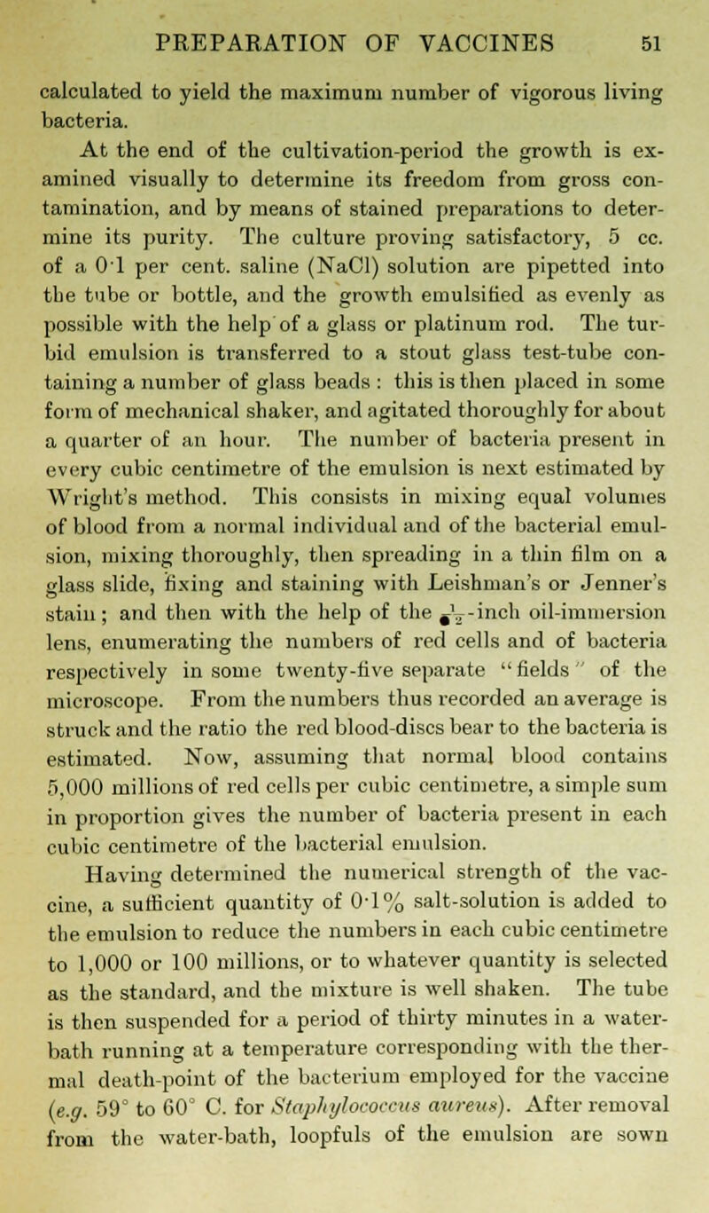 calculated to yield the maximum number of vigorous living bacteria. At the end of the cultivation-period the growth is ex- amined visually to determine its freedom from gross con- tamination, and by means of stained preparations to deter- mine its purity. The culture proving satisfactory, 5 cc. of a 01 per cent, saline (NaCl) solution are pipetted into the tube or bottle, and the growth emulsified as evenly as possible with the help of a glass or platinum rod. The tur- bid emulsion is transferred to a stout glass test-tube con- taining a number of glass beads : this is then placed in some form of mechanical shaker, and agitated thoroughly for about a quarter of an hour. The number of bacteria present in every cubic centimetre of the emulsion is next estimated by Wright's method. This consists in mixing equal volumes of blood from a normal individual and of the bacterial emul- sion, mixing thoroughly, then spreading in a thin film on a glass slide, fixing and staining with Leishman's or Jenner's stain; and then with the help of the #'?-inch oil-immersion lens, enumerating the numbers of red cells and of bacteria respectively in some twenty-five separate  fields  of the microscope. From the numbers thus recorded an average is struck and the ratio the red blood-discs bear to the bacteria is estimated. Now, assuming that normal blood contains 5,000 millions of red cells per cubic centimetre, a simple sum in proportion gives the number of bacteria present in each cubic centimetre of the bacterial emulsion. Having determined the numerical strength of the vac- cine, a sufficient quantity of 0-1% salt-solution is added to the emulsion to reduce the numbers in each cubic centimetre to 1,000 or 100 millions, or to whatever quantity is selected as the standard, and the mixture is well shaken. The tube is then suspended for a period of thirty minutes in a water- bath running at a temperature corresponding with the ther- mal death-point of the bacterium employed for the vaccine (e.g. 59° to 60° C. for Staphylococcus aiireus). After removal from the water-bath, loopfuls of the emulsion are sown