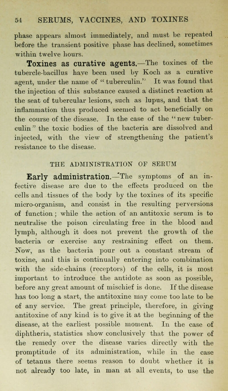 phase appears almost immediately, and must be repeated before the transient positive phase has declined, sometimes within twelve hours. Toxines as curative agents.—The toxines of the tubercle-bacillus have been used by Koch as a curative agent, under the name of  tuberculin. It was found that the injection of this substance caused a distinct reaction at the seat of tubercular lesions, such as lupus, and that the inflammation thus produced seemed to act beneficially on the course of the disease. In the case of the new tuber- culin  the toxic bodies of the bacteria are dissolved and injected, with the view of strengthening the patient's resistance to the disease. THE ADMINISTRATION OF SERUM Early administration.—The symptoms of an in- fective disease are due to the effects produced on the cells and tissues of the body by the toxines of its specific micro-organism, and consist in the resulting perversions of function ; while the action of an antitoxic serum is to neutralise the poison circulating free in the blood and lymph, although it does not prevent the growth of the bacteria or exercise any restraining effect on them. Now, as the bacteria pour out a constant stream of toxine, and this is continually entering into combination with the side-chains (receptors) of the cells, it is most important to introduce the antidote as soon as possible, before any great amount of mischief is done. If the disease has too long a start, the antitoxine may come too late to be of any service. The great principle, therefore, in giving antitoxine of any kind is to give it at the beginning of the disease, at the earliest possible moment. In the case of diphtheria, statistics show conclusively that the power of the remedy over the disease varies directly with the promptitude of its administration, while in the case of tetanus there seems reason to doubt whether it is not already too late, in man at all events, to use the