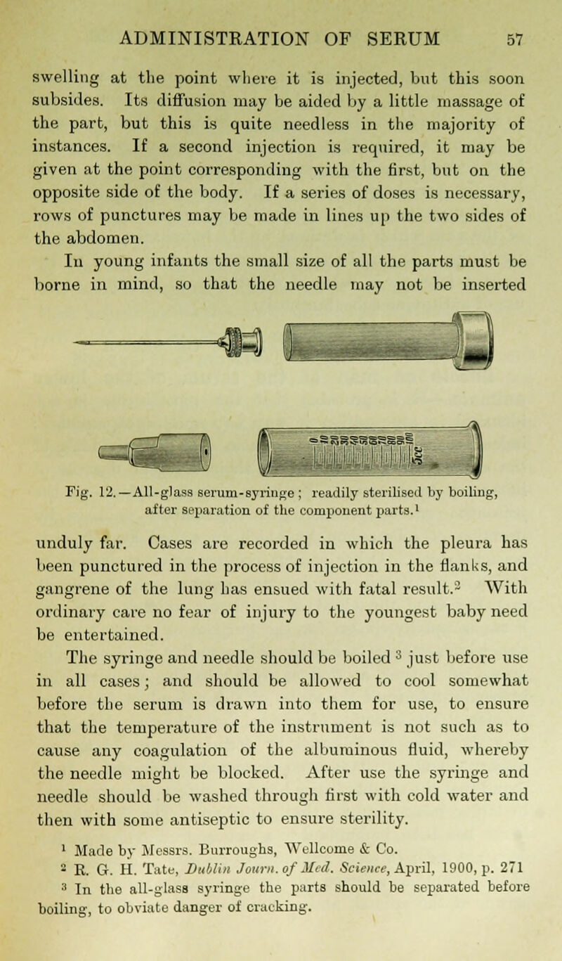 swelling at the point where it is injected, but this soon, subsides. Its diffusion may be aided by a little massage of the part, but this is quite needless in the majority of instances. If a second injection is required, it may be given at the point corresponding with the first, but on the opposite side of the body. If a series of doses is necessary, rows of punctures may be made in lines up the two sides of the abdomen. In young infants the small size of all the parts must be borne in mind, so that the needle may not be inserted Fig. 12.—All-glass serum-syringe ; readily sterilised by boiling, after separation of the component parts.1 unduly far. Cases are recorded in which the pleura has been punctured in the process of injection in the Hanks, and gangrene of the lung has ensued with fatal result.2 With ordinary care no fear of injury to the youngest baby need be entertained. The syringe and needle should be boiled 3 just before use in all cases; and should be allowed to cool somewhat before the serum is drawn into them for use, to ensure that the temperature of the instrument is not such as to cause any coagulation of the albuminous fluid, whereby the needle might be blocked. After use the syringe and needle should be washed through first with cold water and then with some antiseptic to ensure sterility. 1 Made by Messrs. Burroughs, Wellcome & Co. 2 E. G. H. Tate, Dublin Joum.of Med. Science, April, 1900, p. 271 3 In the all-glass syringe the parts should be separated before boiling, to obviate danger of cracking.