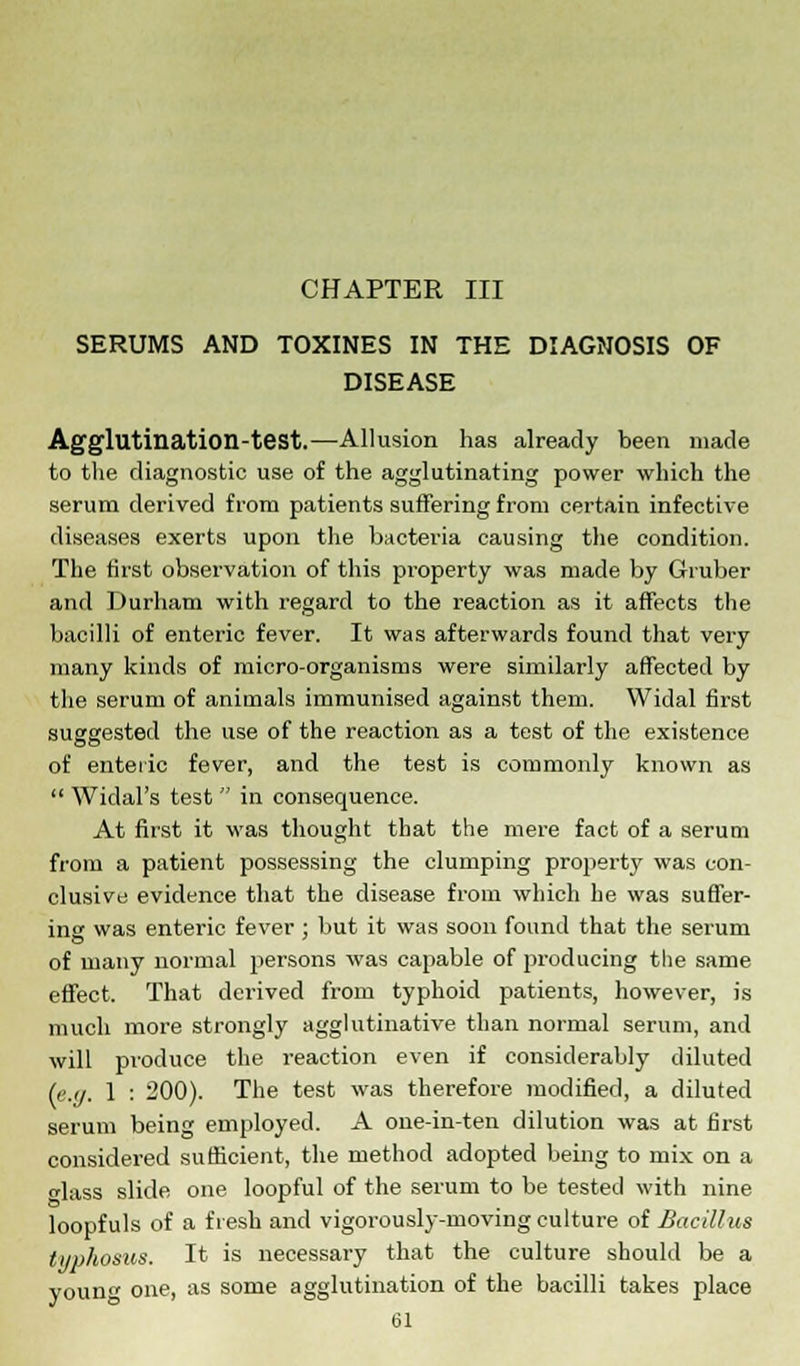 SERUMS AND TOXINES IN THE DIAGNOSIS OF DISEASE Agglutination-test.—Allusion has already been made to the diagnostic use of the agglutinating power which the serum derived from patients suffering from certain infective diseases exerts upon the bacteria causing the condition. The first observation of this property was made by Gruber and Durham with regard to the reaction as it affects the bacilli of enteric fever. It was afterwards found that very many kinds of micro-organisms were similarly affected by the serum of animals immunised against them. Widal first suggested the use of the reaction as a test of the existence of enteric fever, and the test is commonly known as Widal's test in consequence. At first it was thought that the mere fact of a serum from a patient possessing the clumping property was con- clusive evidence that the disease from which he was suffer- ing was enteric fever ; but it was soon found that the serum of many normal persons was capable of producing the same effect. That derived from typhoid patients, however, is much more strongly agglutinative than normal serum, and will produce the reaction even if considerably diluted (e.g. 1 : 200). The test was therefore modified, a diluted serum being employed. A one-in-ten dilution was at first considered sufficient, the method adopted being to mix on a lass slide one loopful of the serum to be tested with nine loopf uls of a f resh and vigorously-moving culture of Bacillus typhosus. It is necessary that the culture should be a voim one, as some agglutination of the bacilli takes place til