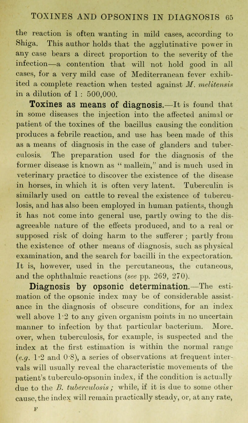 the reaction is often wanting in mild cases, according to Shiga. This author holds that the agglutinative power in any case bears a direct proportion to the severity of the infection—a contention that will not hold good in all cases, for a very mild case of Mediterranean fever exhib- ited a complete reaction when tested against M. melilensis in a dilution of 1 : 500,000. Toxines as means of diagnosis.—It is found that in some diseases the injection into the affected animal or patient of the toxines of the bacillus causing the condition produces a febrile reaction, and use has been made of this as a means of diagnosis in the case of glanders and tuber- culosis. The preparation used for the diagnosis of the former disease is known as  mallei'n, and is much used in veterinary practice to discover the existence of the disease in horses, in which it is often very latent. Tuberculin is similarly used on cattle to reveal the existence of tubercu- losis, and has also been employed in human patients, though it has not come into general use, partly owing to the dis- agreeable nature of the effects produced, and to a real or supposed risk of doing harm to the sufferer ; partly from the existence of other means of diagnosis, such as physical examination, and the search for bacilli in the expectoration. It is, however, used in the percutaneous, the cutaneous, and the ophthalmic reactions (see pp. 269, 270). Diagnosis by opsonic determination.—The esti- mation of the opsonic index may be of considerable assist- ance in the diagnosis of obscure conditions, for an index well above 1'2 to any given organism points in no uncertain manner to infection by that particular bacterium. More- over, when tuberculosis, for example, is suspected and the index at the first estimation is within the normal range (e.g. 1*2 and O'S), a series of observations at frequent inter- vals will usually reveal the characteristic movements of the patient's tuberculo-opsonin index, if the condition is actually due to the B. tuberculosis ; while, if it is due to some other cause, the index will remain practically steady, or, at any rate, P