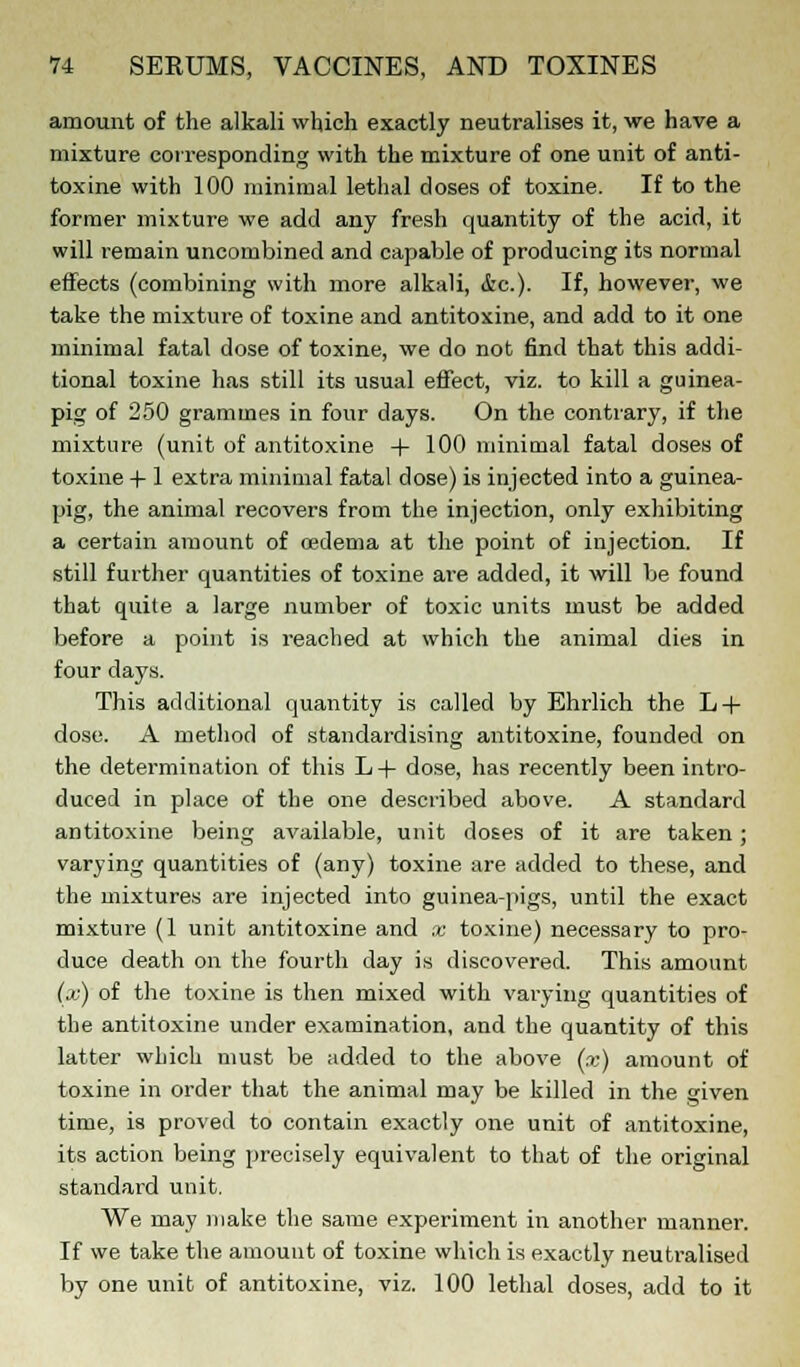 amount of the alkali which exactly neutralises it, we have a mixture corresponding with the mixture of one unit of anti- toxine with 100 minimal lethal doses of toxine. If to the former mixture we add any fresh quantity of the acid, it will remain uncombined and capable of producing its normal effects (combining with more alkali, &c). If, however, we take the mixture of toxine and antitoxine, and add to it one minimal fatal dose of toxine, we do not find that this addi- tional toxine has still its usual effect, viz. to kill a guinea- pig of 250 grammes in four days. On the contrary, if the mixture (unit of antitoxine + 100 minimal fatal doses of toxine -f-1 extra minimal fatal dose) is injected into a guinea- pig, the animal recovers from the injection, only exhibiting a certain amount of oedema at the point of injection. If still further quantities of toxine are added, it will be found that quite a large number of toxic units must be added before a point is reached at which the animal dies in four days. This additional quantity is called by Ehrlich the L + dose. A method of standardising antitoxine, founded on the determination of this L+ dose, has recently been intro- duced in place of the one described above. A standard antitoxine being available, unit doses of it are taken; varying quantities of (any) toxine are added to these, and the mixtures are injected into guinea-pigs, until the exact mixture (1 unit antitoxine and x toxine) necessary to pro- duce death on the fourth day is discovered. This amount (x) of the toxine is then mixed with varying quantities of the antitoxine under examination, and the quantity of this latter which must be added to the above (x) amount of toxine in order that the animal may be killed in the given time, is proved to contain exactly one unit of antitoxine, its action being precisely equivalent to that of the original standard unit. We may make the same experiment in another manner. If we take the amount of toxine which is exactly neutralised by one unit of antitoxine, viz. 100 lethal doses, add to it