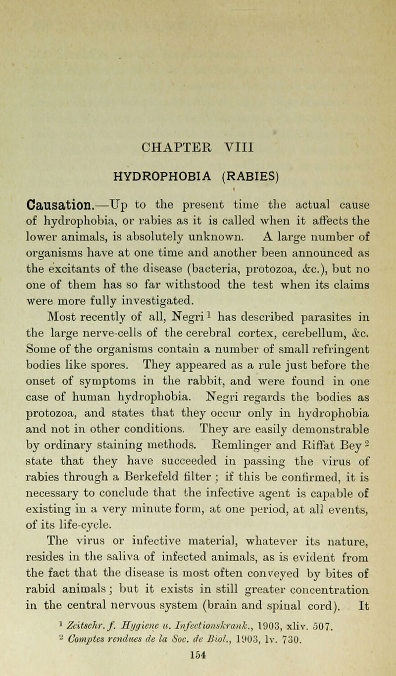 CHAPTER VIII HYDROPHOBIA (RABIES) Causation.—Up to the present time the actual cause of hydrophobia, or rabies as it is called when it affects the lower animals, is absolutely unknown. A large number of organisms have at one time and another been announced as the excitants of the disease (bacteria, protozoa, cfec), but no one of them has so far withstood the test when its claims were more fully investigated. Most recently of all, Negril has described parasites in the large nerve-cells of the cerebral cortex, cerebellum, ifec. Some of the organisms contain a number of small refringent bodies like spores. They appeared as a rule just before the onset of symptoms in the rabbit, and were found in one case of human hydrophobia. Negri regards the bodies as protozoa, and states that they occur only in hydrophobia and not in other conditions. They are easily demonstrable by ordinary staining methods. Remlinger and Riffat Bey - state that they have succeeded in passing the virus of rabies through a Berkefeld filter ; if this be confirmed, it is necessary to conclude that the infective agent is capable of existing in a very minute form, at one period, at all events, of its life-cycle. The virus or infective material, whatever its nature, resides in the saliva of infected animals, as is evident from the fact that the disease is most often conveyed by bites of rabid animals ; but it exists in still greater concentration in the central nervous system (brain and spinal cord). It 1 Zeitschr.f. Hygiene u. Infections/crank., 1903, xliv. 507. - Complex vendues de la Soc. de Biol., 11103, lv. 730.