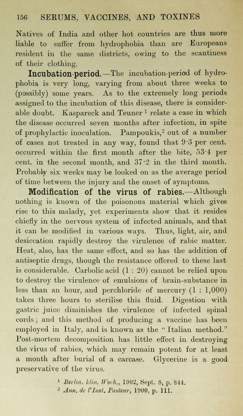Natives of India and other hot countries are thus more liable to suffer from hydrophobia than are Europeans resident in the same districts, owiDg to the scantiness of their' clothing. Incubatioil-period.—The incubation-period of hydro- phobia is very long, varying from about three weeks to (possibly) some years. As to the extremely long periods assigned to the incubation of this disease, there is consider- able doubt. Kaspareck and Teuner : relate a case in which the disease occurred seven months after infection, in spite of prophylactic inoculation. Pampoukis,2 out of a number of cases not treated in any way, found that 9-3 per cent, occurred within the first month after the bite, 53-4 per cent, in the second month, and 372 in the third month. Probably six weeks may be looked on as the average period of time between the injury and the onset of symptoms. Modification of the virus of rabies.—Although nothing is known of the poisonous material which gives rise to this malady, yet experiments show that it resides chiefly in the nervous system of infected animals, and that it can be modified in various ways. Thus, light, air, and desiccation rapidly destroy the virulence of rabic matter. Heat, also, has the same effect, and so has the addition of antiseptic drugs, though the resistance offered to these last is considerable. Carbolic acid (1 : 20) cannot be relied upon to destroy the virulence of emulsions of brain-substance in less than an hour, and perchloride of mercury (1 : 1,000) takes three hours to sterilise this fluid. Digestion with gastric juice diminishes the virulence of infected spinal cords; and this method of producing a vaccine has been employed in Italy, and is known as the Italian method. Post-mortem decomposition has little effect in destroying the virus of rabies, which may remain potent for at least a month after burial of a carcase. Glycerine is a good preservative of the virus. 1 Berlin. Mill. Wocli., 1902, Sept. S, p. S44. 3 Arm. do Vliist. Pastern; 1900, p. 111.