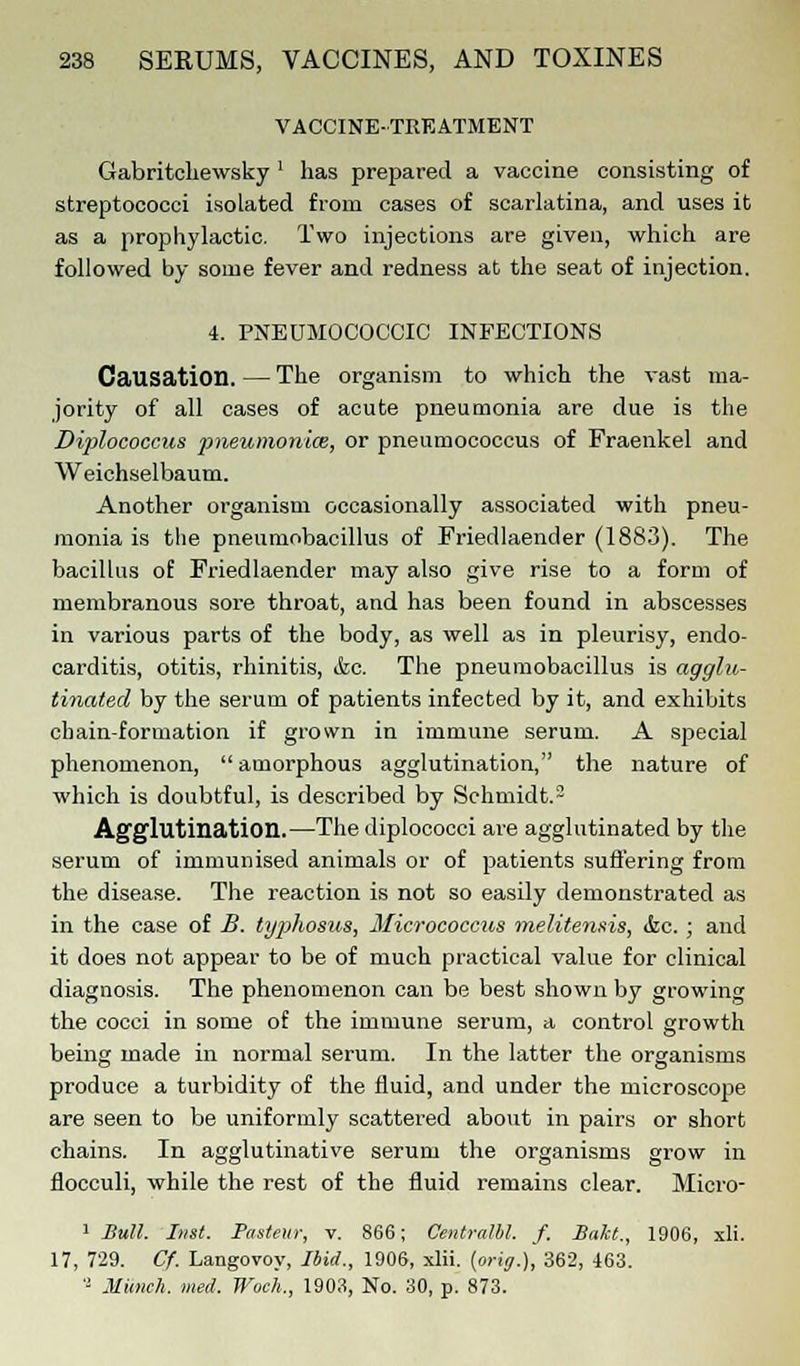 VACCINE-TREATMENT Gabritehewsky ' has prepared a vaccine consisting of streptococci isolated from cases of scarlatina, and uses it as a prophylactic. Two injections are given, which are followed by some fever and redness at the seat of injection. 4. PNEUMOCOCCIC INFECTIONS Causation. — The organism to which the vast ma- jority of all cases of acute pneumonia are due is the Diplococcus pneumoniae, or pneumococcus of Fraenkel and Weichselbaum. Another organism occasionally associated with pneu- monia is the pneumobacillus of Friedlaender (1883). The bacillus of Friedlaender may also give rise to a form of membranous sore throat, and has been found in abscesses in various parts of the body, as well as in pleurisy, endo- carditis, otitis, rhinitis, &c. The pneumobacillus is agglu- tinated by the serum of patients infected by it, and exhibits chain-formation if grown in immune serum. A special phenomenon,  amorphous agglutination, the nature of which is doubtful, is described by Schmidt.2 Agglutination.—The diplococci are agglutinated by the serum of immunised animals or of patients suffering from the disease. The reaction is not so easily demonstrated as in the case of B. typhosus, Micrococcus melitensis, he. ; and it does not appear to be of much practical value for clinical diagnosis. The phenomenon can be best shown by growing the cocci in some of the immune serum, a control growth being made in normal serum. In the latter the organisms produce a turbidity of the fluid, and under the microscope are seen to be uniformly scattered about in pairs or short chains. In agglutinative serum the organisms grow in flocculi, while the rest of the fluid remains clear. Micro- 1 Bull. Inst. Pasteur, v. 866; Contralto, f. Bakt., 1906, xli. 17, 729. Cf. Laugovoy, Ibid., 1906, xlii. [oriff.), 362, 463. 'l Munch, med. Woc'h., 1903, No. 30, p. 873.