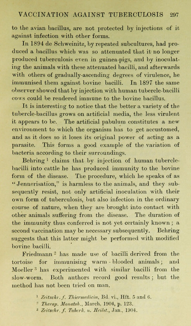 to the avian bacillus, are not protected by injections of it against infection with other forms. In 1894 de Schweinitz, by repeated subcultures, had pro- duced a bacillus which was so attenuated that it no longer produced tuberculosis even in guinea-pigs, and by inoculat- ing the animals with these attenuated bacilli, and afterwards with others of gradually-ascending degrees of virulence, he immunised them against bovine bacilli. In 1897 the same observer showed that by injection with human tubercle-bacilli cows could be rendered immune to the bovine bacillus. It is interesting to notice that the better a variety of the tubercle-bacillus grows on artificial media, the less virulent it appears to be. The artificial pabulum constitutes a new environment to which the organism has to get accustomed, and as it does so it loses its original power of acting as a parasite. This forms a good example of the variation of bacteria according to their surroundings. Behring ' claims that by injection of human tubercle- bacilli into cattle he has produced immunity to the bovine form of the disease. The procedure, which he speaks of as  Jennerisation, is harmless to the animals, and they sub- sequently resist, not only artificial inoculation with their own form of tuberculosis, but also infection in the ordinary course of nature, when they are brought into contact with other animals suffering from the disease. The duration of the immunity thus conferred is not yet certainly known ; a second vaccination may be necessary subsequently. Behring suggests that this latter might be performed with modified bovine bacilli. Friedmann 2 has made use of bacilli derived from the tortoise for immunising warm-blooded animals; and Moeller has experimented with similar bacilli from the slow-worm. Both authors record good results; but the method has not been tried on man. 1 Zeitschr.f. Thiermediein, Bd. vi., Hft. 5 and G. ' Therap. Monatsh., March, 1904, p. 123. 3 Zeitschr.f. Tub, tit. «. Hi-iht., Jan.. 1904.