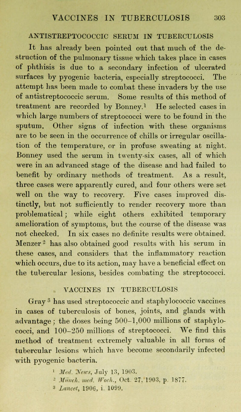 ANTISTREPTOCOCCIC SERUM IN TUBERCULOSIS It has already been pointed out that much of the de- struction of the pulmonary tissue which takes place in cases of phthisis is due to a secondary infection of ulcerated surfaces by pyogenic bacteria, especially streptococci. The attempt has been made to combat these invaders by the use of antistreptococcic serum. Some results of this method of treatment are recorded by Bonney.1 He selected cases in which large numbers of streptococci were to be found in the sputum. Other signs of infection with these organisms are to be seen in the occurrence of chills or irregular oscilla- tion of the temperature, or in profuse sweating at night. Bonney used the serum in twenty-six cases, all of which were in an advanced stage of the disease and had failed to benefit by ordinary methods of treatment. As a result, three cases were apparently cured, and four others were set well on the way to recovery. Five cases improved dis- tinctly, but not sufficiently to render recovery more than problematical; while eight others exhibited temporary amelioration of symptoms, but the course of the disease was not checked. In six cases no definite results were obtained. Menzer ~ has also obtained good results with his serum in these cases, and considers that the inflammatory reaction which occurs, due to its action, may have a beneficial effect on the tubercular lesions, besides combating the streptococci. VACCINES IN TUBERCULOSIS Gray 3 has used streptococcic and staphylococcic vaccines in cases of tuberculosis of bones, joints, and glands with advantage; the doses being 500-1,000 millions of staphylo- cocci, and 100-250 millions of streptococci. We find this method of treatment extremely valuable in all forms of tubercular lesions which have become secondarily infected with pyogenic bacteria. 1 Med. Wens, July 13, 1903. - Miinch. med. ir0<-/i., Oct. 27. 1903. p. 1877. * lancet, 1906, i. 1099.