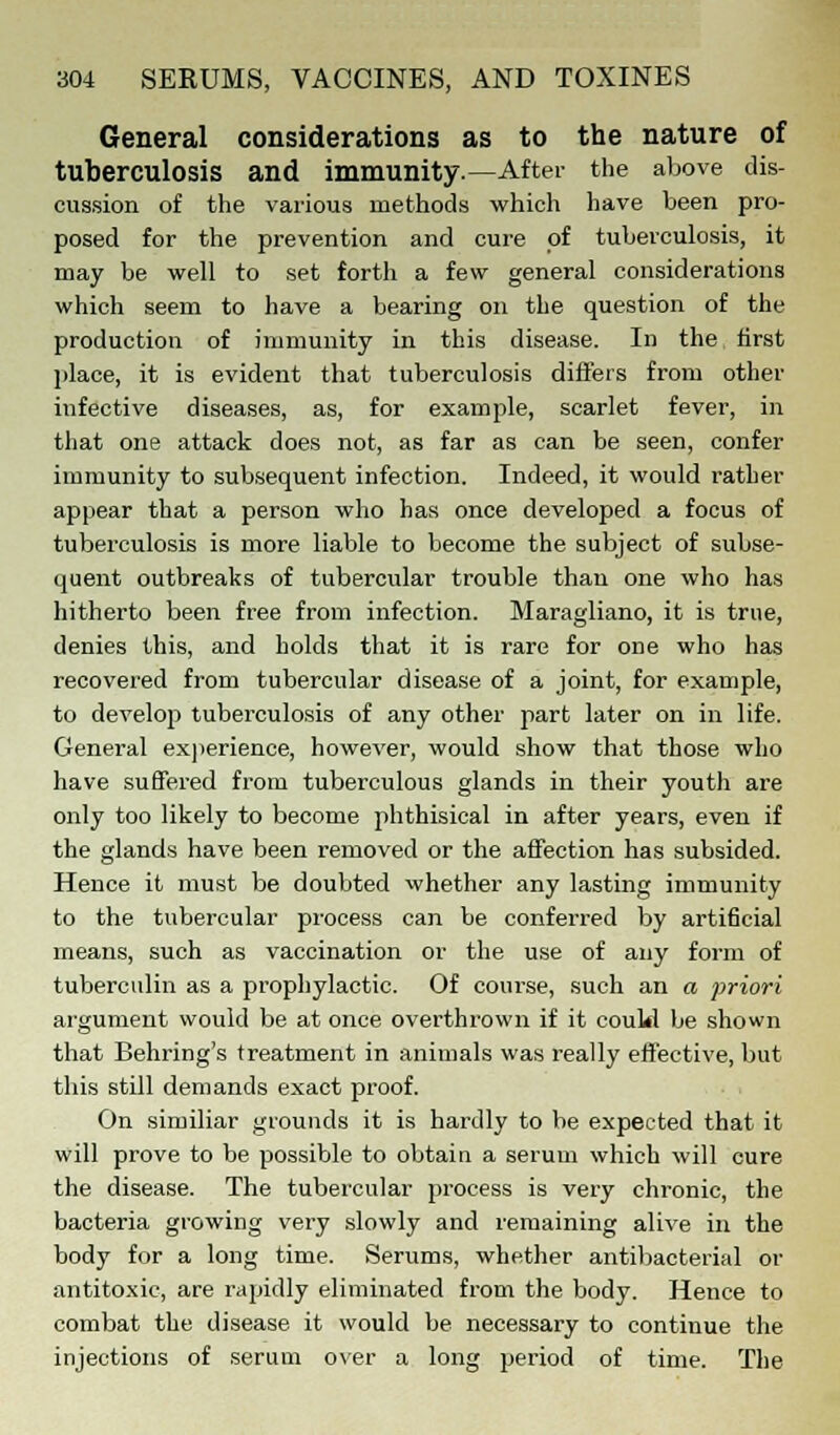 General considerations as to the nature of tuberculosis and immunity.—After the above dis- cussion of the various methods which have been pro- posed for the prevention and cure of tuberculosis, it may be well to set forth a few general considerations which seem to have a bearing on the question of the production of immunity in this disease. In the first place, it is evident that tuberculosis differs from other infective diseases, as, for example, scarlet fever, in that one attack does not, as far as can be seen, confer immunity to subsequent infection. Indeed, it would rather appear that a person who has once developed a focus of tuberculosis is more liable to become the subject of subse- quent outbreaks of tubercular trouble than one who has hitherto been free from infection. Maragliano, it is true, denies this, and holds that it is rare for one who has recovered from tubercular disease of a joint, for example, to develop tuberculosis of any other part later on in life. General experience, however, would show that those who have suffered from tuberculous glands in their youth are only too likely to become phthisical in after years, even if the glands have been removed or the affection has subsided. Hence it must be doubted whether any lasting immunity to the tubercular process can be conferred by artificial means, such as vaccination or the use of any form of tuberculin as a prophylactic. Of course, such an a priori argument would be at once overthrown if it could be shown that Behring's treatment in animals was really effective, but this still demands exact proof. On similiar grounds it is hardly to be expected that it will prove to be possible to obtain a serum which will cure the disease. The tubercular process is very chronic, the bacteria growing very slowly and remaining alive in the body for a long time. Serums, whether antibacterial or antitoxic, are rapidly eliminated from the body. Hence to combat the disease it would be necessary to continue the injections of serum over a long period of time. The