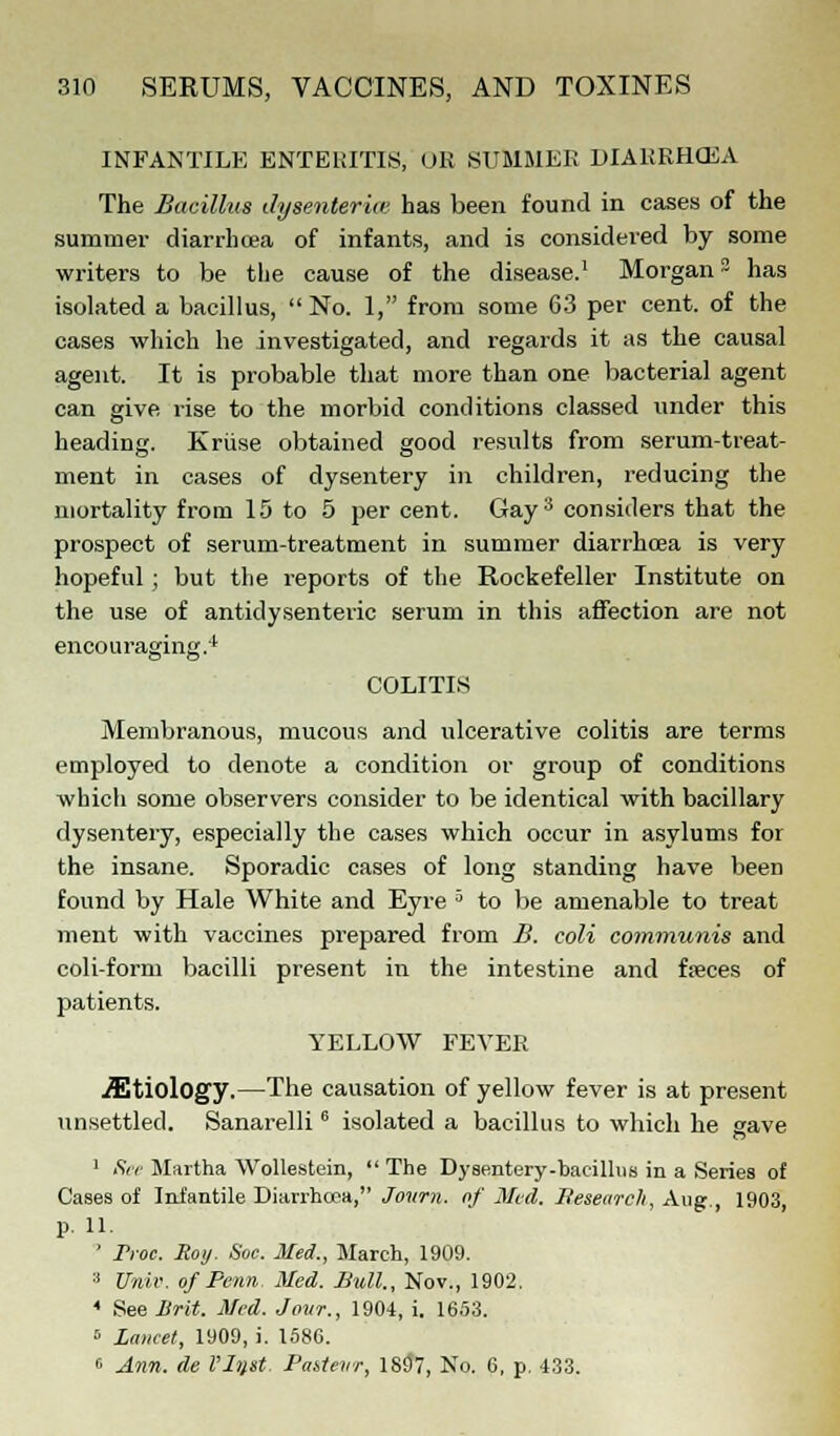 INFANTILE ENTERITIS, UR SUMMER DIARRHCEA The Bacillus dysenteries has been found in cases of the summer diarrhoea of infants, and is considered by some writers to be the cause of the disease.1 Morgan3 has isolated a bacillus,  No. 1, from some 63 per cent, of the cases which he investigated, and regards it as the causal agent. It is probable that more than one bacterial agent can give rise to the morbid conditions classed under this heading. Kriise obtained good results from serum-treat- ment in cases of dysentery in children, reducing the mortality from 15 to 5 per cent. Gay3 considers that the prospect of serum-treatment in summer diarrhoea is very hopeful ; but the reports of the Rockefeller Institute on the use of antidysenteric serum in this affection are not encouraging.4 COLITIS Membranous, mucous and ulcerative colitis are terms employed to denote a condition or group of conditions which some observers consider to be identical with bacillary dysentery, especially the cases which occur in asylums for the insane. Sporadic cases of long standing have been found by Hale White and Eyre 3 to be amenable to treat ment with vaccines prepared from B. coli communis and coli-form bacilli present in the intestine and faeces of patients. YELLOW FEVER Etiology.—The causation of yellow fever is at present unsettled. Sanarelli6 isolated a bacillus to which he gave 1 See Martha Wollestein,  The Dysentery-bacillus in a Series of Cases of Infantile Diarrhoea, Journ. of Med. Research, Aug., 1903, p. 11. ' Froc. Soy. Soc. Med., March, 1909. :i Univ. of Perm Med. Bull., Nov., 1902. 4 See Brit. Med. Jo-ur., 1904, i. 1653. 5 Lancet, 1909, i. 1586. 6 Arm. de Vl^st. Pakletir, 1837, No. 6, p. 433.