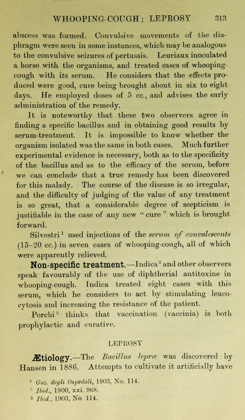 abscess was formed. Convulsive movements of the dia- phragm were seen in some instances, which may be analogous to the convulsive seizures of pertussis. Leuriaux inoculated a horse with the organisms, and treated cases of whooping- cough with its serum. He considers that the effects pro- duced were good, cure being brought about in six to eight days. He employed doses of 5 cc, and advises the early administration of the remedy. It is noteworthy that these two observers agree in finding a specific bacillus and in obtaining good results by serum-treatment. It is impossible to know whether the organism isolated was the same in both cases. Much further experimental evidence is necessary, both as to the specificity of the bacillus and as to the efficacy of the serum, before we can conclude that a true remedy has been discovered for this malady. The course of the disease is so irregular, and the difficulty of judging of the value of any treatment is so great, that a considerable degree of scepticism is justifiable in the case of any new  cure  which is brought forward. Silvestri: used injections of the serum of convalescents (15-20 cc.) in seven cases of whooping-cough, all of which were apparently relieved. Non-specific treatment.—Indica2 and other observers speak favourably of the use of diphtherial antitoxine in whooping-cough. Indica treated eight cases with this serum, which he considers to act by stimulating leuco- cytosis and increasing the resistance of the patient. Porchr' thinks that vaccination (vaccinia) is both prophylactic and curative. LEPROSY ./Etiology.—The Bacillus lepra' was discovered by Hansen in 1886. Attempts to cultivate it artificially have ' Gaz. degli Ospedali, 1903, No. 114. ' Ibid., 1900, xxi. 968. a Ibid., 1903, No. 114.