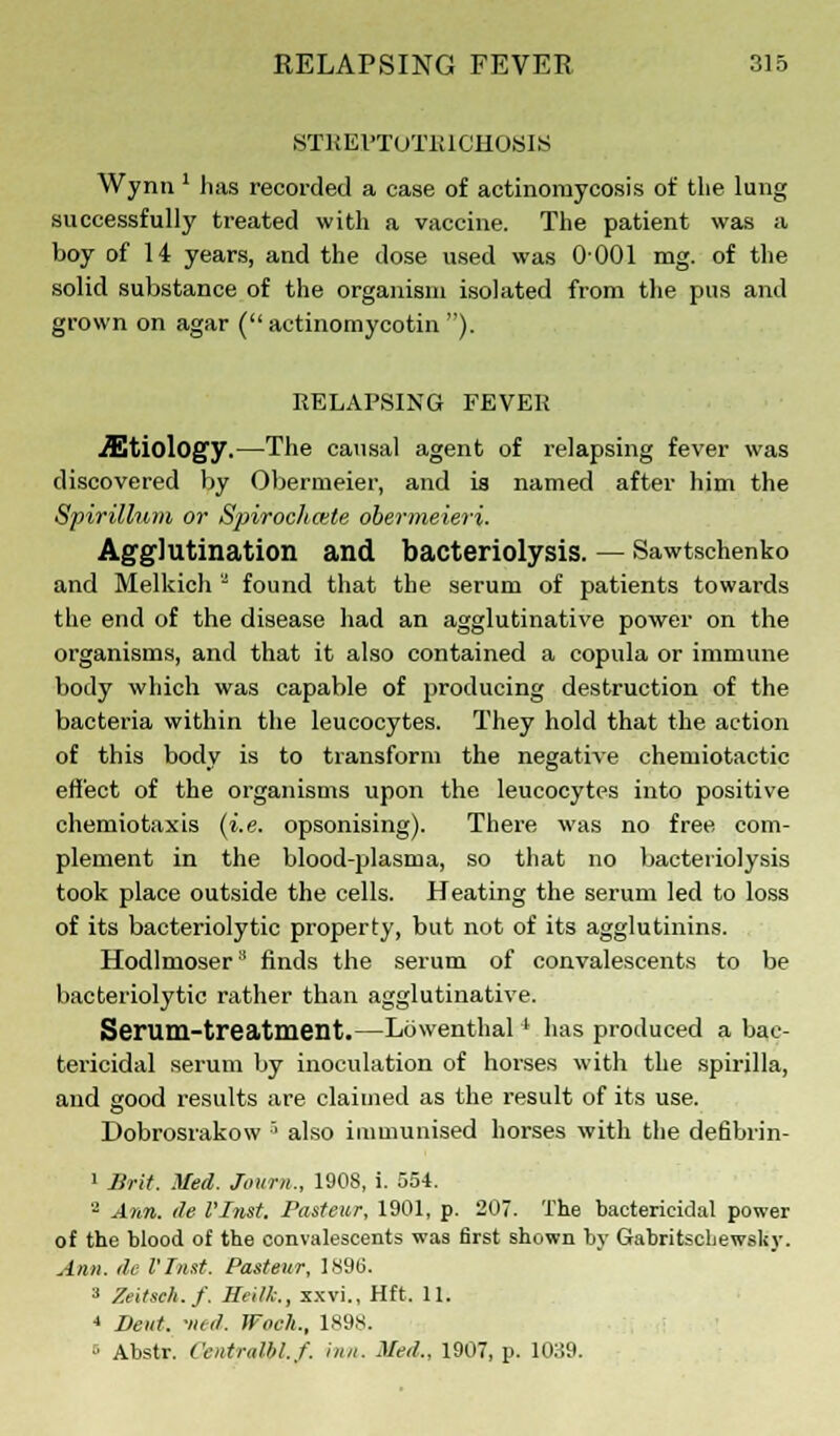 STREPTOTIUCHOSIS Wynn ' has recorded a case of actinomycosis of the lung successfully treated with a vaccine. The patient was a boy of 14 years, and the dose used was 0001 mg. of the solid substance of the organism isolated from the pus and grown on agar ( actinomycotin ). RELAPSING FEVER etiology.—The causal agent of relapsing fever was discovered by Obermeier, and is named after him the Spirillum or Spirochete obermeieri. Agglutination and bacteriolysis. — Sawtschenko and Melkich a found that the serum of patients towards the end of the disease had an agglutinative power on the organisms, and that it also contained a copula or immune body which was capable of producing destruction of the bacteria within the leucocytes. They hold that the action of this body is to transform the negative chemiotactic effect of the organisms upon the leucocytes into positive chemiotaxis (i.e. opsonising). There was no free com- plement in the blood-plasma, so that no bacteriolysis took place outside the cells. Heating the serum led to loss of its bacteriolytic property, but not of its agglutinins. Hodlmoser3 finds the serum of convalescents to be bacteriolytic rather than agglutinative. Serum-treatment.—Lowenthal ' has produced a bac- tericidal serum by inoculation of horses with the spirilla, and good results are claimed as the result of its use. Dobrosrakow •'• also immunised horses with the defibrin- 1 Brit. Med. Journ., 1908, i. 554. 2 Ann. tie Vlnst. Pasteur, 1901, p. 207. The bactericidal power of the blood of the convalescents was first shown by Gabritscliewsliy. Ann. tie Vlnst. Pasteur, I.S96. a Zeitsch.f. Heilk., xxvi., Hft. 11. 4 Deut. •ned. Woch., ls;is. s Abstr. Cfutntllil.f. inn. Med.. 1907, p. 1039.