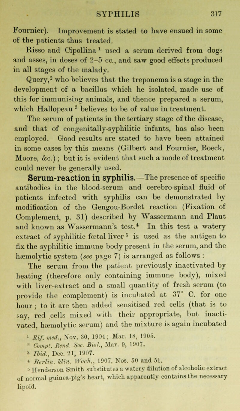 Fournier). Improvement is stated to have ensued in some of the patients thus treated. Risso and Cipollina ' used a serum derived from dogs and asses, in doses of 2-5 cc, and saw good effects produced in all stages of the malady. Query,2 who believes that the treponemais a stage in the development of a bacillus which he isolated, made use of this for immunising animals, and thence prepared a serum, which Hallopeau 3 believes to be of value in treatment. The serum of patients in the tertiary stage of the disease, and that of congenitally-syphilitic infants, has also been employed. Good results are stated to have been attained in some cases by this means (Gilbert and Fournier, Boeck, Moore, (fee.); but it is evident that such a mode of treatment could never be generally used. Serum-reaction in syphilis.—The presence of specific antibodies in the blood-serum and cerebro-spinal fluid of patients infected with syphilis can be demonstrated by modification of the Gengou-Bordet reaction (Fixation of Complement, p. 31) described by Wassermann and Plaut and known as Wassermann's test.4 In this test a watery extract of syphilitic foetal liver5 is used as the antigen to fix the syphilitic immune body present in the serum, and the hemolytic system (see page 7) is arranged as follows : The serum from the patient previously inactivated by heating (therefore only containing immune body), mixed with liver-extract and a small quantity of fresh serum (to provide the complement) is incubated at 37° C. for one hour ; to it are then added sensitised red cells (that is to say, red cells mixed with their appropriate, but inacti- vated, hemolytic serum) and the mixture is again incubated 1 Rlf. med., Nov. 30, 1904 ; Mar. 18, 1905. ' Compt. Rend. See. Bio/., Mar. 9, 1907. » Ibid., Dec. 21, 1907. 4 Berlin. Klin. Woelt., 1907, Nos. 50 and 51. 5 Henderson Smith substitutes a watery dilution of alcoholic extract of normal guinea-pig's heart, which apparently contains the necessary lipoid.