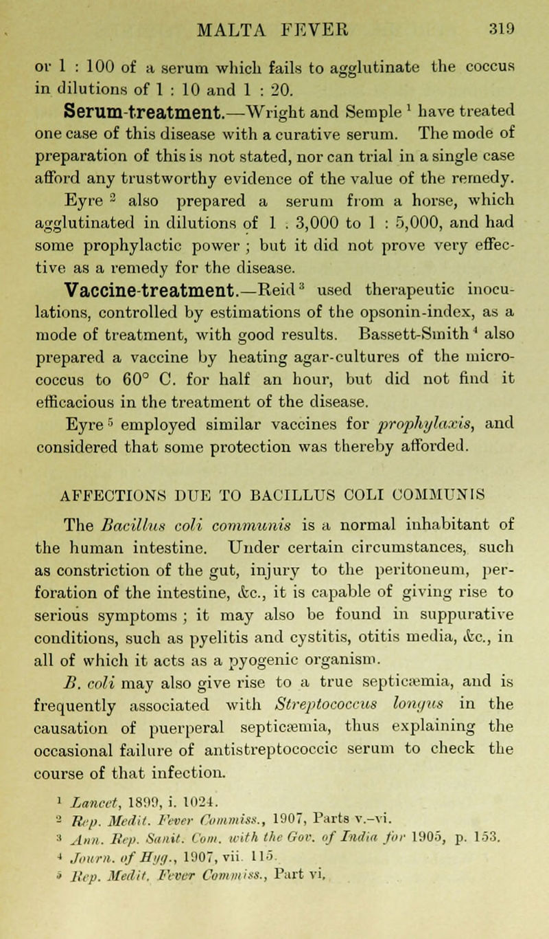 or 1 : 100 of a serum which fails to agglutinate the coccus in dilutions of 1 : 10 and 1 : 20. Serum-treatment.—Wright and Semple ' have treated one case of this disease with a curative serum. The mode of preparation of this is not stated, nor can trial in a single case afford any trustworthy evidence of the value of the remedy. Eyre 3 also prepared a serum from a horse, which agglutinated in dilutions of 1 . 3,000 to 1 : 5,000, and had some prophylactic power ; but it did not prove very effec- tive as a remedy for the disease. Vaccine-treatment.—Reid3 used therapeutic inocu- lations, controlled by estimations of the opsonin-index, as a mode of treatment, with good results. Bassett-Smith' also prepared a vaccine by heating agar-cultures of the micro- coccus to 60° C. for half an hour, but did not find it efficacious in the treatment of the disease. Eyre r> employed similar vaccines for prophylaxis, and considered that some protection was thereby afforded. AFFECTIONS DUE TO BACILLUS COLI COMMUNIS The Bacillus coli communis is a normal inhabitant of the human intestine. Under certain circumstances, such as constriction of the gut, injury to the peritoneum, per- foration of the intestine, (fee, it is capable of giving rise to serious symptoms ; it may also be found in suppurative conditions, such as pyelitis and cystitis, otitis media, ifec, in all of which it acts as a pyogenic organism. B. coli may also give rise to a true septic;emia, and is frequently associated with Streptococcus longus in the causation of puerperal septicaemia, thus explaining the occasional failure of antistreptococcic serum to check the course of that infection. 1 Lancet, 1809, i. 1024. 2 Rep. Medit. Fever Commiss., 1907, Parts v.-vi. s Ann. fie/>. Sanit. Cum. with the Gov. of India far 1905, p. 1.53. 4 Jmirii. of Byg., 1907, vii 115. » Hep. Medit. Fever Commiss., Part vi.