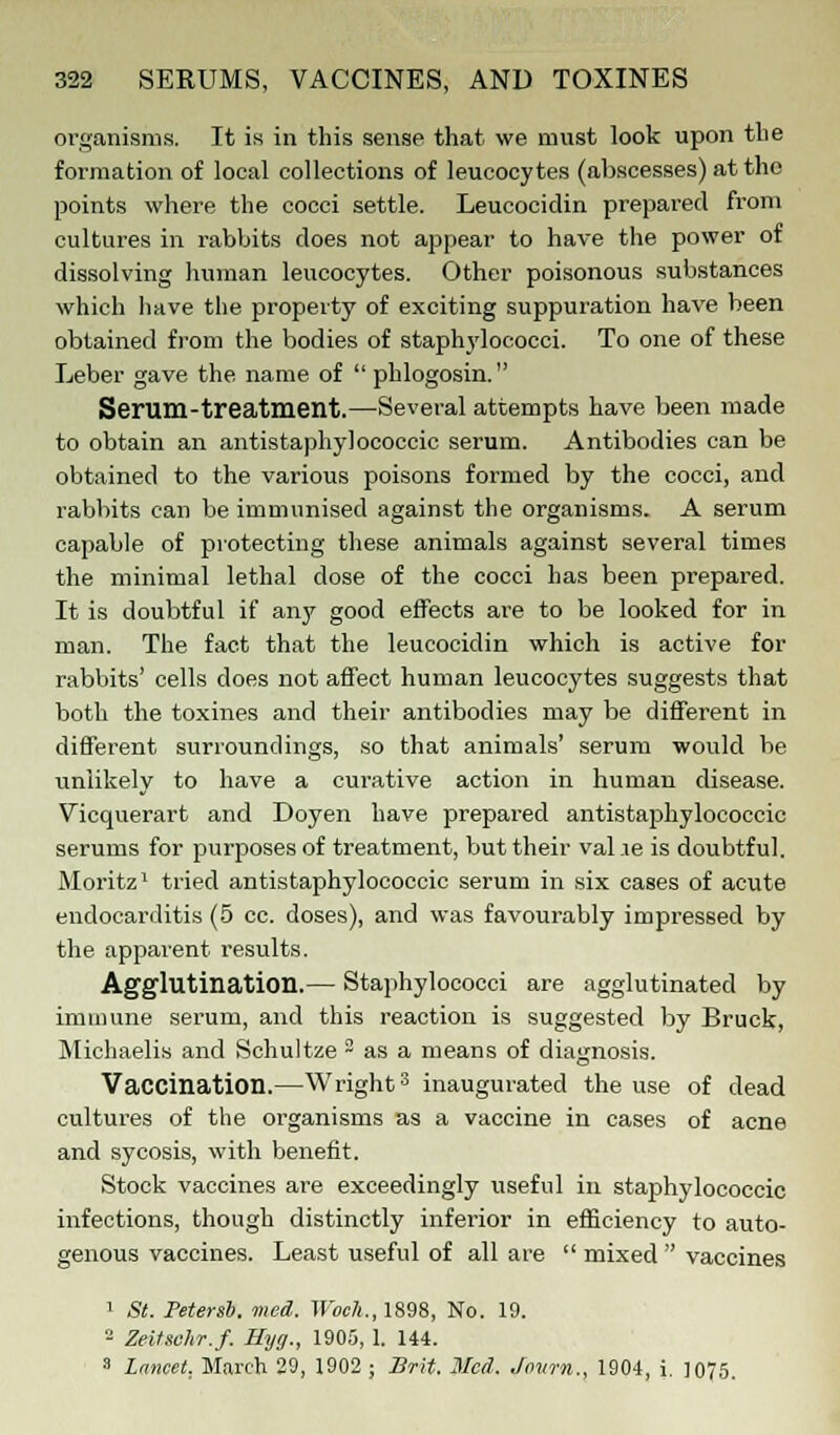organisms. It is in this sense that we must look upon the formation of local collections of leucocytes (abscesses) at the points where the cocci settle. Leucocidin prepared from cultures in rabbits does not appear to have the power of dissolving human leucocytes. Other poisonous substances which have the property of exciting suppuration have been obtained from the bodies of staphylococci. To one of these Leber gave the name of phlogosin. Serum-treatment.—Several attempts have been made to obtain an antistaphylococcic serum. Antibodies can be obtained to the various poisons formed by the cocci, and rabbits can be immunised against the organisms. A serum capable of protecting these animals against several times the minimal lethal dose of the cocci has been prepared. It is doubtful if any good effects are to be looked for in man. The fact that the leucocidin which is active for rabbits' cells does not affect human leucocytes suggests that both the toxines and their antibodies may be different in different surroundings, so that animals' serum would be unlikely to have a curative action in human disease. Vicquerart and Doyen have prepared antistaphylococcic serums for purposes of treatment, but their val .ie is doubtful. Moritz1 tried antistaphylococcic serum in six cases of acute endocarditis (5 cc. doses), and was favourably impressed by the apparent results. Agglutination.— Staphylococci are agglutinated by immune serum, and this reaction is suggested by Bruck, Michaelis and Schultze ~ as a means of diagnosis. Vaccination.—Wright3 inaugurated the use of dead cultures of the organisms as a vaccine in cases of acne and sycosis, with benefit. Stock vaccines are exceedingly useful in staphylococcic infections, though distinctly inferior in efficiency to auto- genous vaccines. Least useful of all are mixed vaccines 1 St. Peterst. med. Woch., 1898, No. 19. 2 Zeitsehr.f. Hyg., 1905, 1. 144. 3 Lancet, March 29, 1902 ; Brit. Hied. Jown., 1904, i. 1075.