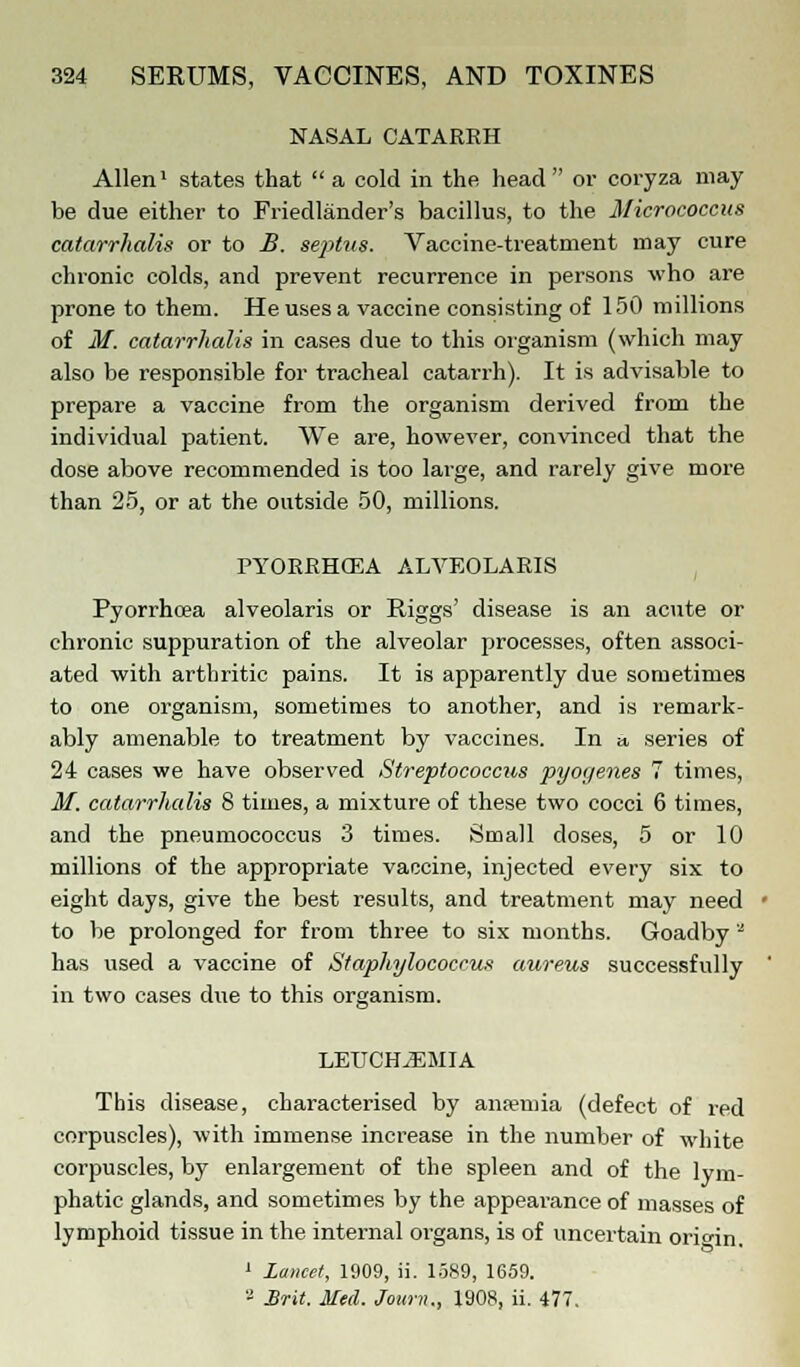 NASAL CATARRH Allen1 states that  a cold in the head or coryza may be due either to Friedlander's bacillus, to the Micrococcus catarrhalis or to B. septus. Vaccine-treatment may cure chronic colds, and prevent recurrence in persons who are prone to them. He uses a vaccine consisting of 150 millions of M. catarrhalis in cases due to this organism (which may also be responsible for tracheal catarrh). It is advisable to prepare a vaccine from the organism derived from the individual patient. We are, however, convinced that the dose above recommended is too large, and rarely give more than 25, or at the outside 50, millions. PYORRHCEA ALVEOLARIS Pyorrhoea alveolaris or Riggs' disease is an acute or chronic suppuration of the alveolar processes, often associ- ated with arthritic pains. It is apparently due sometimes to one organism, sometimes to another, and is remark- ably amenable to treatment by vaccines. In a series of 24 cases we have observed Streptococcus pyogenes 7 times, M. catarrhalis 8 times, a mixture of these two cocci 6 times, and the pneumococcus 3 times. Small closes, 5 or 10 millions of the appropriate vaccine, injected every six to eight days, give the best results, and treatment may need to be prolonged for from three to six months. Goadby a has used a vaccine of Staphylococcus aureus successfully in two cases due to this organism. LEUCH^EMIA This disease, characterised by anaemia (defect of red corpuscles), with immense increase in the number of white corpuscles, by enlargement of the spleen and of the lym- phatic glands, and sometimes by the appearance of masses of lymphoid tissue in the internal organs, is of uncertain orio-in. 1 Lancet, 1909, ii. 1589, 1659. 8 Brit. Med. Jounu, 1908, ii. 477.