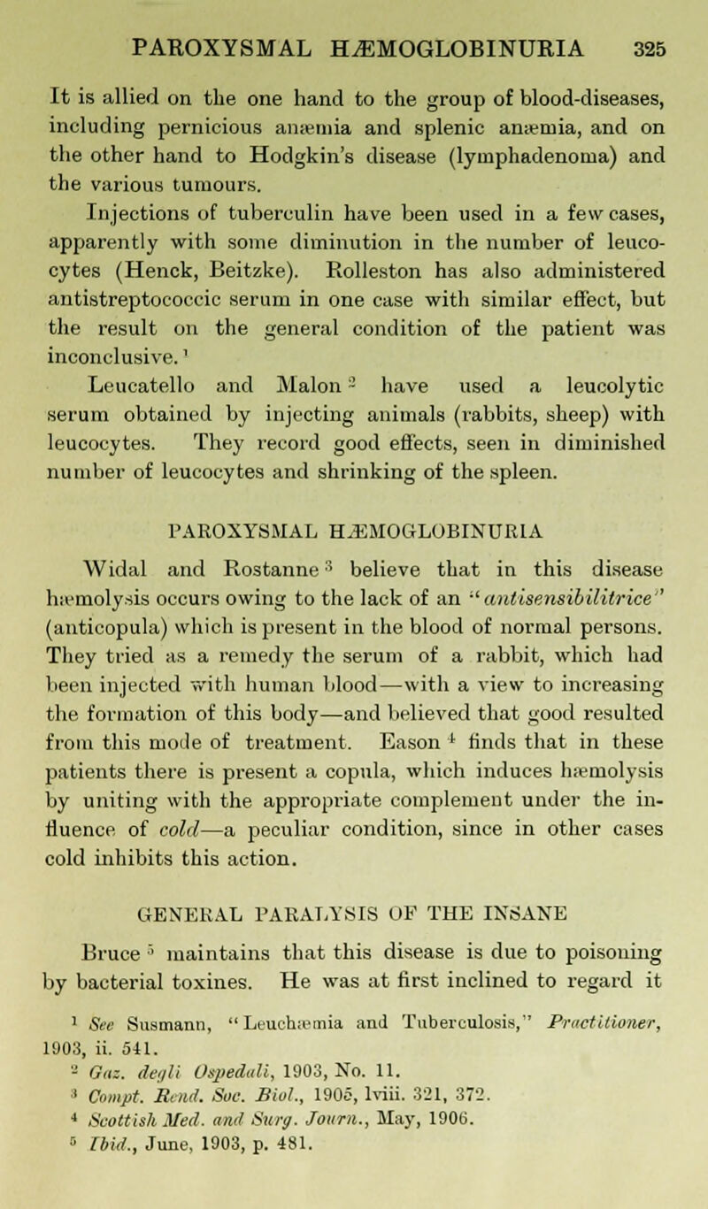 It is allied on the one hand to the group of blood-diseases, including pernicious anaemia and splenic ameniia, and on the other hand to Hodgkin's disease (lyinphadenorna) and the various tumours. Injections of tuberculin have been used in a few cases, apparently with some diminution in the number of leuco- cytes (Henck, Beitzke). Rolleston has also administered antistreptococcic serum in one case with similar effect, but the result on the general condition of the patient was inconclusive.' Leucatello and Malon - have used a leucolytic serum obtained by injecting animals (rabbits, sheep) with leucocytes. They record good effects, seen in diminished number of leucocytes and shrinking of the spleen. PAROXYSMAL HEMOGLOBINURIA Widal and Rostanne:i believe that in this disease hemolysis occurs owing to the lack of an  antisensibilitrice'' (anticopula) which is present in the blood of normal persons. They tried as a remedy the serum of a rabbit, which had been injected with human blood—with a view to increasing the formation of this body—and believed that good resulted from this mode of treatment. Eason * finds that in these patients there is present a copula, which induces hemolysis by uniting with the appropriate complement under the in- fluence of cold—a peculiar condition, since in other cases cold inhibits this action. GENERAL PARALYSIS OF THE INSANE Bruce ■' maintains that this disease is due to poisoning by bacterial toxines. He was at first inclined to regard it 1 See Susmann,  Leuchiemia and Tuberculosis, Practitioner, 1903, ii. 511. - Oaz. deijli Ospedali, 1903, No. 11. 1 Cnmpt. Rend. Sac. Biol., 1905, lviii. 321, 372. 4 Scottish Med. and Sury. Journ., May, 190(5. 5 Ibid,, June, 1903, p. 481.