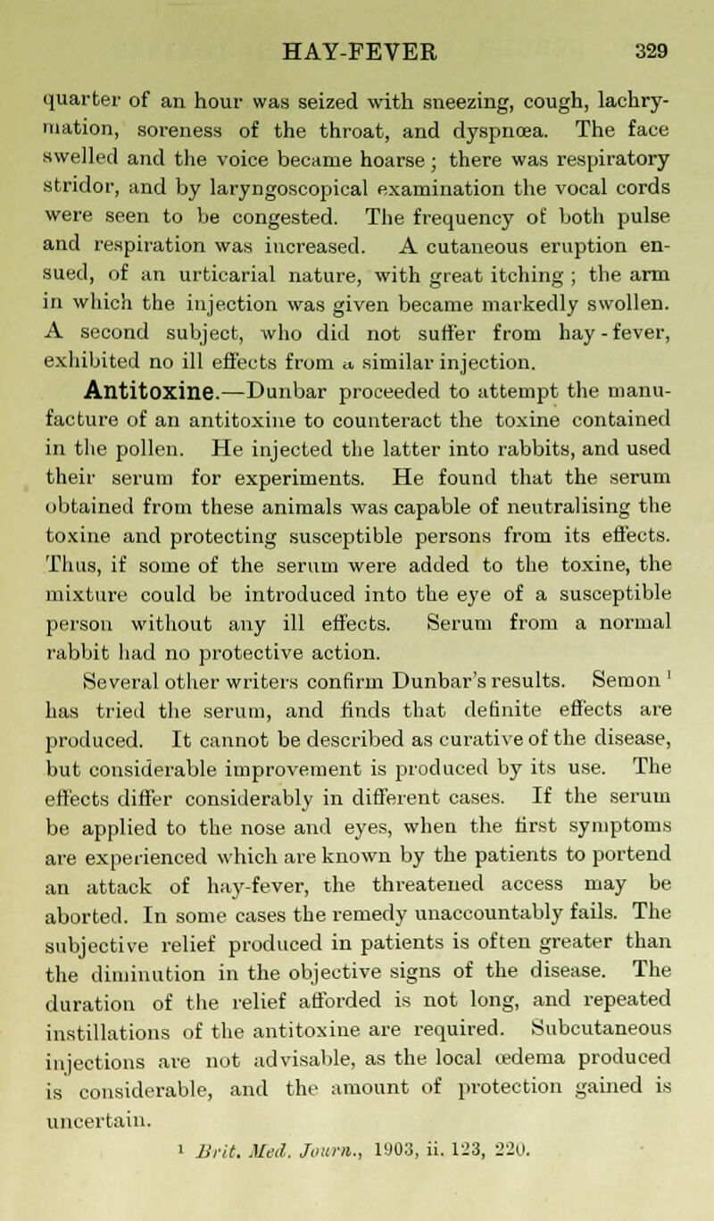 quarter of an hour was seized with sneezing, cough, lachry- mation, soreness of the throat, and dyspnoea. The face swelled and the voice became hoarse; there was respiratory stridor, and by laryngoscopical examination the vocal cords were seen to be congested. The frequency of both pulse and respiration was increased. A cutaneous eruption en- sued, of an urticarial nature, with great itching ; the arm in which the injection was given became markedly swollen. A second subject, who did not suffer from hay-fever, exhibited no ill effects from » similar injection. Antitoxine.—Dunbar proceeded to attempt the manu- facture of an antitoxine to counteract the toxine contained in the pollen. He injected the latter into rabbits, and used their serum for experiments. He found that the serum obtained from these animals was capable of neutralising the toxine and protecting susceptible persons from its effects. Thus, if some of the serum were added to the toxine, the mixture could be introduced into the eye of a susceptible person without any ill effects. Serum from a normal rabbit had no protective action. Several other writers confirm Dunbar's results. Semon ' has tried the serum, and finds that definite effects are produced. It cannot be described as curative of the disease, but considerable improvement is produced by its use. The effects differ considerably in different cases. If the serum be applied to the nose and eyes, when the first symptoms are experienced which are known by the patients to portend an attack of hay-fever, the threatened access may be aborted. In some cases the remedy unaccountably fails. The subjective relief produced in patients is often greater than the diminution in the objective signs of the disease. The duration of the relief afforded is not long, and repeated instillations of the antitoxine are required. Subcutaneous injections are not advisable, as the local tedema produced is considerable, and the amount of protection gained is uncertain.