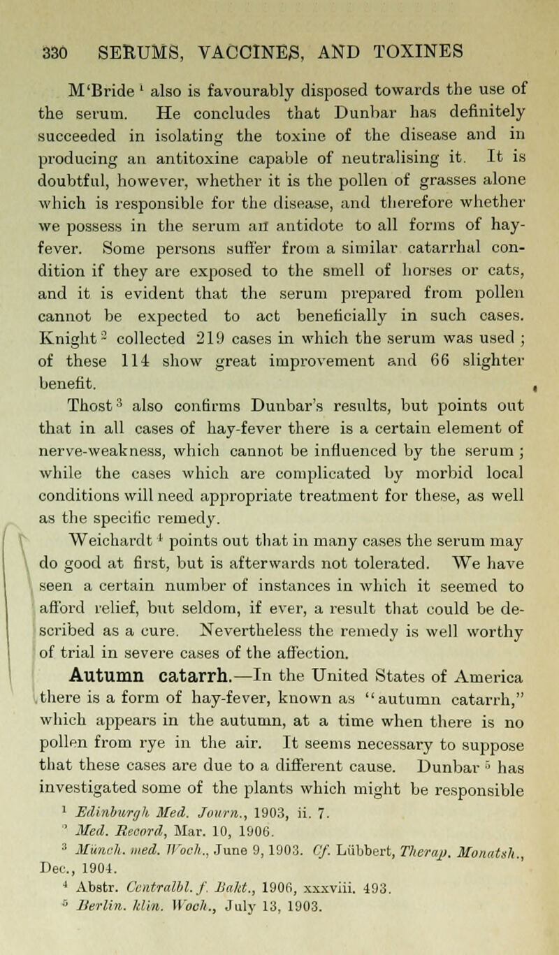 M'Bride' also is favourably disposed towards the use of the serum. He concludes that Dunbar has definitely succeeded in isolating the toxine of the disease and in producing an antitoxine capable of neutralising it. It is doubtful, however, whether it is the pollen of grasses alone which is responsible for the disease, and therefore whether we possess in the serum an antidote to all forms of hay- fever. Some persons suffer from a similar catarrhal con- dition if they are exposed to the smell of horses or cats, and it is evident that the serum prepared from pollen cannot be expected to act beneficially in such cases. Knight3 collected 219 cases in which the serum was used ; of these 114 show great improvement and 66 slighter benefit. , Thosts also confirms Dunbar's results, but points out that in all cases of hay-fever there is a certain element of nerve-weakness, which cannot be influenced by the serum ; while the cases which are complicated by morbid local conditions will need appropriate treatment for these, as well as the specific remedy. Weichardtl points out that in many cases the serum may \ do good at fh'st, but is afterwards not tolerated. We have seen a certain number of instances in which it seemed to afford relief, but seldom, if ever, a result that could be de- scribed as a cure. Nevertheless the remedy is well worthy of trial in severe cases of the affection. Autumn catarrh.—In the United States of America there is a form of hay-fever, known as autumn catarrh, which appears in the autumn, at a time when there is no pollen from rye in the air. It seems necessary to suppose that these cases are due to a different cause. Dunbar 3 has investigated some of the plants which might be responsible 1 Edinburgh Med. Journ., 1903, ii. 7.  Med. Record, Mar. 10, 1906. 3 Munch, med. Woch., June 9,1903. Cf. Liibbert, Therajj. Monatslt., Dec, 1904. 4 Abstr. Centralbl.f. Bald., 1906, xxxviii. 493. s Berlin, klin. Woch., July 13, 1903.