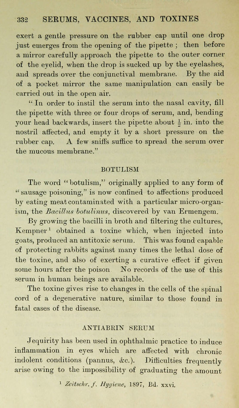 exert a gentle pressure on the rubber cap until one drop just emerges from the opening of the pipette ; then before a mirror carefully approach the pipette to the outer corner of the eyelid, when the drop is sucked up by the eyelashes, and spreads over the conjunctival membrane. By the aid of a pocket mirror the same manipulation can easily be carried out in the open air.  In order to instil the serum into the nasal cavity, fill the pipette with three or four drops of serum, and, bending your head backwards, insert the pipette about A in. into the nostril affected, and empty it by a short pressure on the rubber cap. A few sniffs suffice to spread the serum over the mucous membrane. BOTULISM The word botulism, originally applied to any form of sausage poisoning, is now confined to affections produced by eating meat contaminated with a particular micro-organ- ism, the Bacillus botulinus, discovered by van Ermengem. By growing the bacilli in broth and filtering the cultures, Kempner1 obtained a toxine which, when injected into goats, produced an antitoxic serum. This was found capable of protecting rabbits against many times the lethal dose of the toxine, and also of exerting a curative effect if given some hours after the poison No records of the use of this serum in human beings are available. The toxine gives rise to changes in the cells of the spinal cord of a degenerative nature, similar to those found in fatal cases of the disease. ANTIABEIN SERUM Jequirity has been used in ophthalmic practice to induce inflammation in eyes which are affected with chronic indolent conditions (pannus, &c.). Difficulties frequently arise owing to the impossibility of graduating the amount 1 Zeitschr.f. Hygiene, 1897, Ed. xxvi.