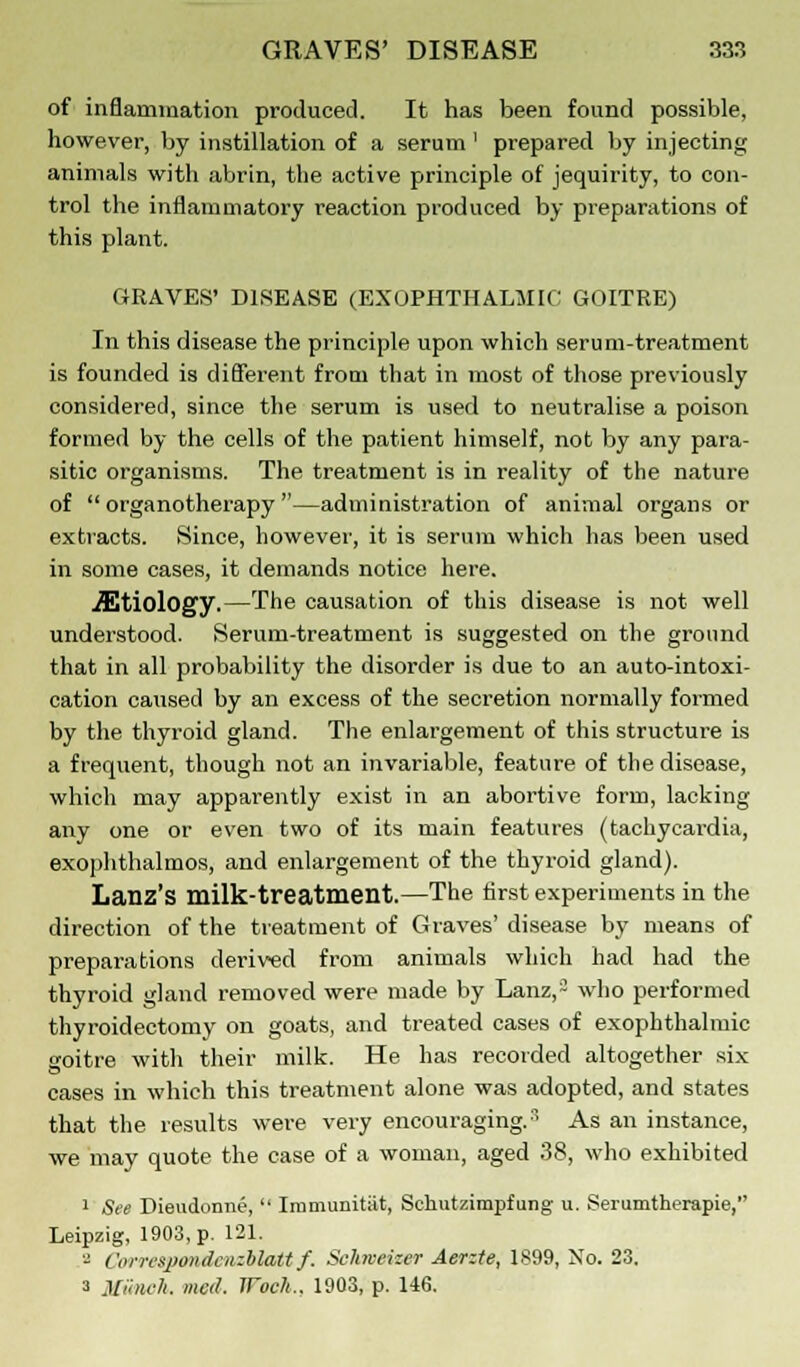 of inflammation produced. It has been found possible, however, by instillation of a serum ' prepared by injecting animals with abrin, the active principle of jequirity, to con- trol the inflammatory reaction produced by preparations of this plant. GRAVES' DISEASE (EXOPHTHALMIC GOITRE) In this disease the principle upon which serum-treatment is founded is different from that in most of those previously considered, since the serum is used to neutralise a poison formed by the cells of the patient himself, not by any para- sitic organisms. The treatment is in reality of the nature of  organotherapy —administration of animal organs or extracts. Since, however, it is serum which has been used in some cases, it demands notice here. etiology.—The causation of this disease is not well understood. Serum-treatment is suggested on the ground that in all probability the disorder is due to an auto-intoxi- cation caused by an excess of the secretion normally formed by the thyroid gland. The enlargement of this structure is a frequent, though not an invariable, feature of the disease, which may apparently exist in an abortive form, lacking any one or even two of its main features (tachycardia, exophthalmos, and enlargement of the thyroid gland). Lanz's milk-treatment.—The first experiments in the direction of the treatment of Graves' disease by means of preparations derived from animals which had had the thyroid gland removed were made by Lanz,'~ who performed thyroidectomy on goats, and treated cases of exophthalmic goitre with their milk. He has recorded altogether six cases in which this treatment alone was adopted, and states that the results were very encouraging.3 As an instance, we may quote the case of a woman, aged 38, who exhibited 1 See Diendonne,  Immunitat, Sehutzimpfung u. Serumtherapie, Leipzig, 1903, p. 121. a CorrespondaizMatt f. Sckrveizer Aerzte, 1899, No. 23. a Munch, Med. Woch., 1903, p. 146.