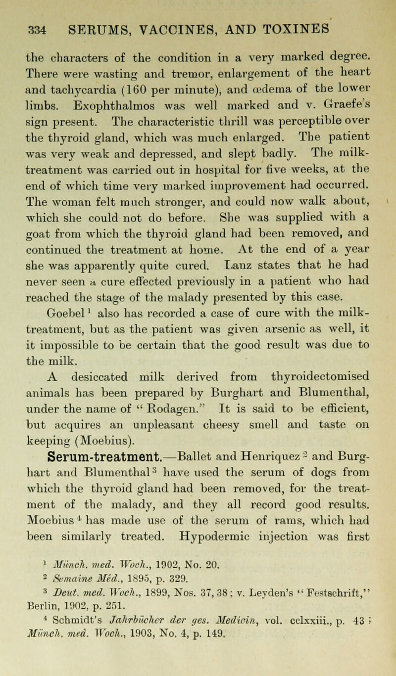 the characters of the condition in a very marked degree. There were wasting and tremor, enlargement of the heart and tachycardia (160 per minute), and oedema of the lower limbs. Exophthalmos was well marked and v. Graefe's sign present. The characteristic thrill was perceptible over the thyroid gland, which was much enlarged. The patient was very weak and depressed, and slept badly. The milk- treatment was carried out in hospital for five weeks, at the end of which time very marked improvement had occurred. The woman felt much stronger, and could now walk about, which she could not do before. She was supplied with a goat from which the thyroid gland had been removed, and continued the treatment at home. At the end of a year she was apparently quite cured. Lanz states that he had never seen » cure effected previously in a patient who had reached the stage of the malady presented by this case. Goebel' also has recorded a case of cure with the milk- treatment, but as the patient was given arsenic as well, it it impossible to be certain that the good result was due to the milk. A desiccated milk derived from thyroidectomised animals has been prepared by Burghart and Blumenthal, under the name of  Rodagen. It is said to be efficient, but acquires an unpleasant cheesy smell and taste on keeping (Moebius). Serum-treatment.—Ballet and Henriquez 3 and Burg- hart and Blumenthal3 have used the serum of dogs from which the thyroid gland had been removed, for the treat- ment of the malady, and they all record good results. Moebius ' has made use of the serum of rams, which had been similarly treated. Hypodermic injection was first 1 Munch, med. Woch., 1902, No. 20. 2 Semaine Med., 1895, p. 329. 3 Beat. med. Woch., 1899, Nos. 37,38; v. Leyden's Festschrift, Berlin, 1902. p. 251. 4 Schmidt's Jahrbiicher der ges. Medicin, vol. celxxiii., p. 13 i Mi'mch. med. Woch., 1903, No. 4, p. 149.