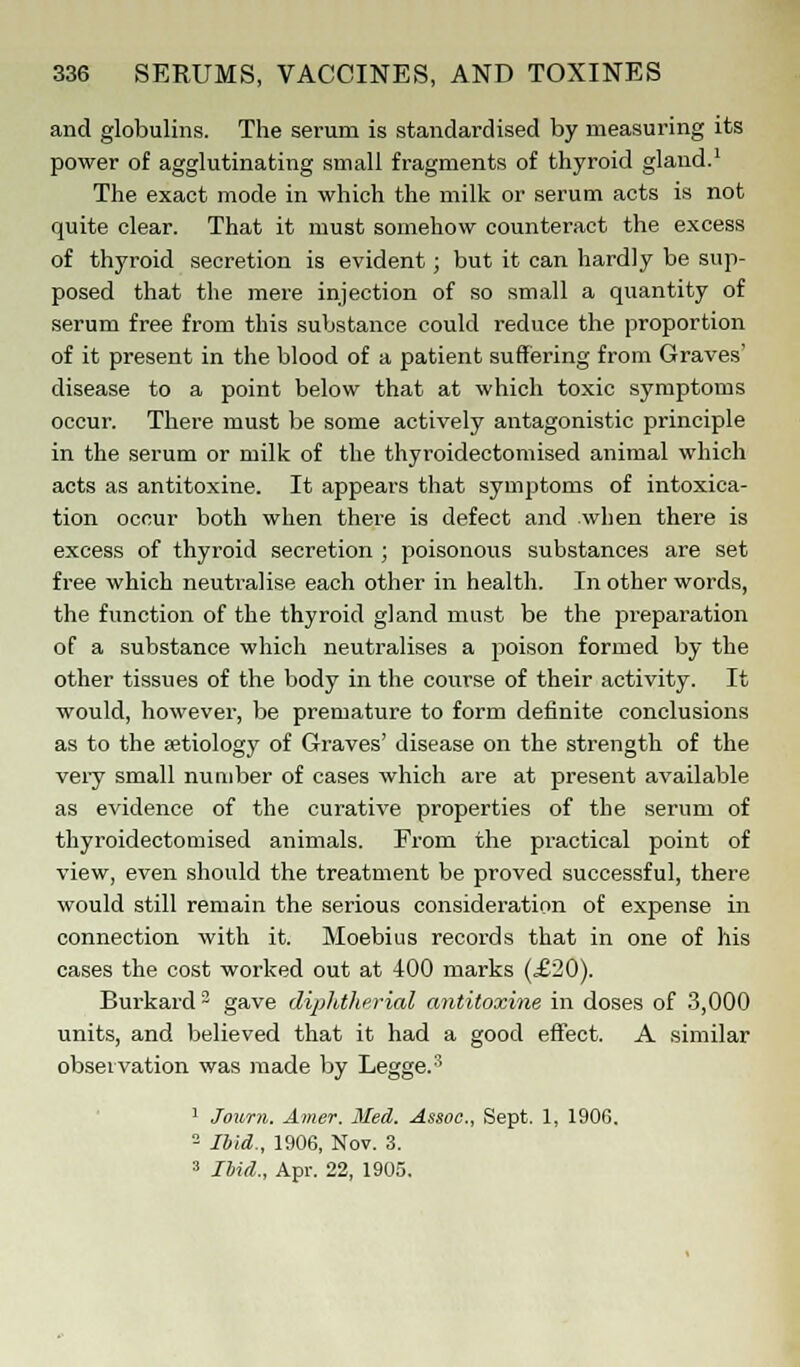 and globulins. The serum is standardised by measuring its power of agglutinating small fragments of thyroid gland.1 The exact mode in which the milk or serum acts is not quite clear. That it must somehow counteract the excess of thyroid secretion is evident; but it can hardly be sup- posed that the mere injection of so small a quantity of serum free from this substance could reduce the proportion of it present in the blood of a patient suffering from Graves' disease to a point below that at which toxic symptoms occur. There must be some actively antagonistic principle in the serum or milk of the thyroidectomised animal which acts as antitoxine. It appears that symptoms of intoxica- tion occur both when there is defect and when there is excess of thyroid secretion ; poisonous substances are set free which neutralise each other in health. In other words, the function of the thyroid gland must be the preparation of a substance which neutralises a poison formed by the other tissues of the body in the course of their activity. It would, however, be premature to form definite conclusions as to the aetiology of Graves' disease on the strength of the very small number of cases which are at present available as evidence of the curative properties of the serum of thyroidectomised animals. From the practical point of view, even should the treatment be proved successful, there would still remain the serious consideration of expense in connection with it. Moebius records that in one of his cases the cost worked out at 400 marks (£20). Burkard 3 gave diphtherial antitoxine in doses of 3,000 units, and believed that it had a good effect. A similar observation was made by Legge.3 1 Jonrn. Amer. Med. Assoc, Sept. 1, 190G. 2 Ibid., 1906, Nov. 3. 3 Ibid., Apr. 22, 1905.