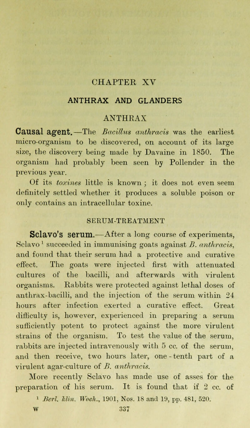 ANTHRAX AND GLANDERS ANTHRAX Causal agent.—The Bacillus authracis was the earliest micro-organism to be discovered, on account of its large size, the discovery being made by Davaine in 1850. The organism had probably been seen by Pollender in the previous year. Of its toxines little is known ; it does not even seem definitely settled whether it produces a soluble poison or only contains an intracellular toxine. SERUM-TREATMENT Sclavo's serum.—After a long course of experiments, Sclavo1 succeeded in immunising goats against.fi. anthracis, and found that their serum had a protective and curative effect. The goats were injected first with attenuated cultures of the bacilli, and afterwards with virulent organisms. Rabbits were protected against lethal doses of anthrax-bacilli, and the injection of the serum within 2-1 hours after infection exerted a curative effect. Great difficulty is, however, experienced in preparing a serum sufficiently potent to protect against the more virulent strains of the organism. To test the value of the serum, rabbits are injected intravenously with 5 cc. of the serum, and then receive, two hours later, one-tenth part of a virulent agai'-culture of B. anthracis. More recently Sclavo has made use of asses for the preparation of his serum. It is found that if 2 cc. of • Jierl. Mm. Wbeh., 1901, Nos. 18 and 19, pp. 481, 520.