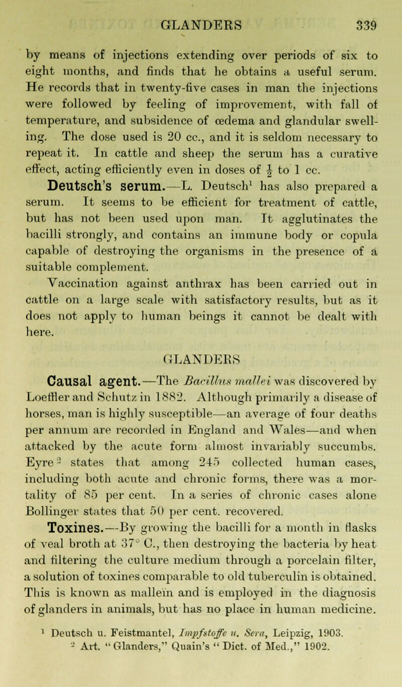 by means of injections extending over periods of six to eight months, and finds that he obtains a useful serum. He records that in twenty-five cases in man the injections were followed by feeling of improvement, with fall of temperature, and subsidence of oedema and glandular swell- ing. The dose used is 20 cc, and it is seldom necessary to repeat it. In cattle and sheep the serum has a curative effect, acting efficiently even in doses of £ to 1 cc. Deutsch's serum.—L. Deutsch1 has also prepared a serum. It seems to be efficient for treatment of cattle, but has not been used upon man. It agglutinates the bacilli strongly, and contains an immune body or copula capable of destroying the organisms in the presence of a suitable complement. Vaccination against anthrax has been carried out in cattle on a large scale with satisfactory results, but as it does not apply to human beings it cannot be dealt with here. GLANDERS Causal agent.—The Bacillus mallei was discovered by Loeffler and S'chutz in 1882. Although primarily a disease of horses, man is highly susceptible—an average of four deaths per annum are recorded in England and Wales—and when attacked by the acute form almost invariably succumbs. Eyre - states that among 245 collected human cases, including both acute and chronic forms, there was a mor- tality of 85 per cent. In a series of chronic cases alone Bollinger states that 50 per cent, recovered. Toxines.—By growing the bacilli for a month in flasks of veal broth at 37L' C, then destroying the bacteria by heat and filtering the culture medium through a porcelain filter, a solution of toxines comparable to old tuberculin is obtained. This is known as mallein and is employed in the diagnosis of glanders in animals, but has no place in human medicine. 1 Deutsch u. Feistmantel, Impfstoffe it. Sera, Leipzig, 1903. '-' Art.  Glanders, Quain's  Diet, of Med., 1902.