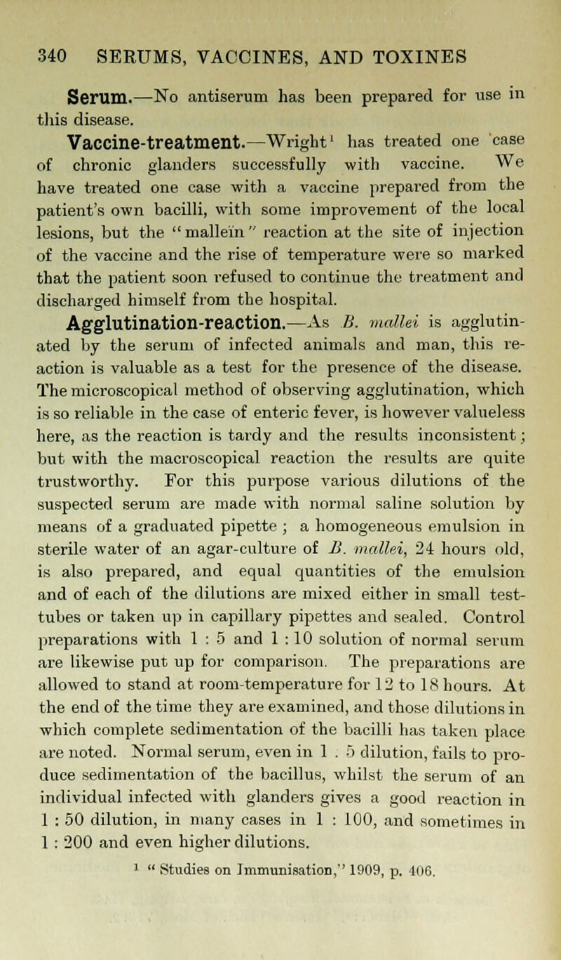 Serum.—No antiserum has been prepared for use in this disease. Vaccine-treatment.—Wright1 has treated one case of chronic glanders successfully with vaccine. We have treated one case with a vaccine prepared from the patient's own bacilli, with some improvement of the local lesions, but the mallein reaction at the site of injection of the vaccine and the rise of temperature were so marked that the patient soon refused to continue the treatment and discharged himself from the hospital. Agglutination-reaction.—As B. mallei is agglutin- ated by the serum of infected animals and man, this re- action is valuable as a test for the presence of the disease. The microscopical method of observing agglutination, which is so reliable in the case of enteric fever, is however valueless here, as the reaction is tardy and the results inconsistent; but with the macroscopical reaction the results are quite trustworthy. For this purpose various dilutions of the suspected serum are made with normal saline solution by means of a graduated pipette ; a homogeneous emulsion in sterile water of an agar-culture of B. mallei, 24 hours old, is also prepared, and equal quantities of the emulsion and of each of the dilutions are mixed either in small test- tubes or taken up in capillary pipettes and sealed. Control preparations with 1 : 5 and 1:10 solution of normal serum are likewise put up for comparison. The preparations are allowed to stand at room-temperature for 1 2 to 18 hours. At the end of the time they are examined, and those dilutions in which complete sedimentation of the bacilli has taken place are noted. Normal serum, even in 1 . 5 dilution, fails to pro- duce sedimentation of the bacillus, whilst the serum of an individual infected with glanders gives a good reaction in 1 : 50 dilution, in many cases in 1 : 100, and sometimes in 1 : 200 and even higher dilutions. 1  Studies on Immunisation, 1909, p. 406.